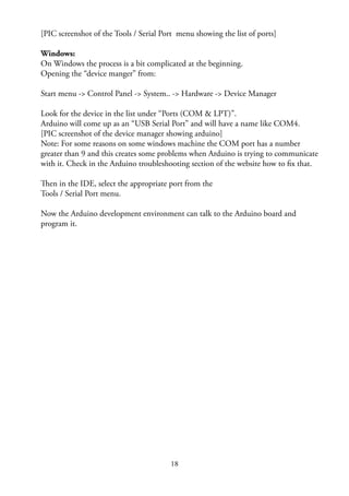 18
[PIC screenshot of the Tools / Serial Port menu showing the list of ports]
Windows:
On Windows the process is a bit complicated at the beginning.
Opening the “device manger” from:
Start menu -> Control Panel -> System.. -> Hardware -> Device Manager
Look for the device in the list under “Ports (COM & LPT)”.
Arduino will come up as an “USB Serial Port” and will have a name like COM4.
[PIC screenshot of the device manager showing arduino]
Note: For some reasons on some windows machine the COM port has a number
greater than 9 and this creates some problems when Arduino is trying to communicate
with it. Check in the Arduino troubleshooting section of the website how to ﬁx that.
Then in the IDE, select the appropriate port from the
Tools / Serial Port menu.
Now the Arduino development environment can talk to the Arduino board and
program it.
 