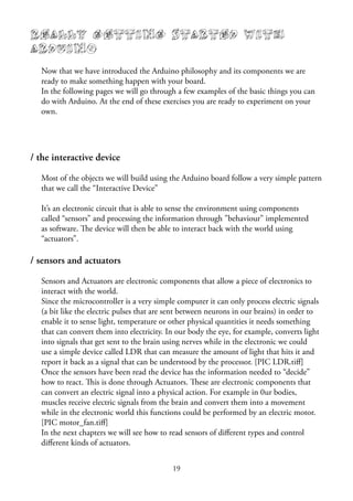 19
Really Getting Started with
Arduino
Now that we have introduced the Arduino philosophy and its components we are
ready to make something happen with your board.
In the following pages we will go through a few examples of the basic things you can
do with Arduino. At the end of these exercises you are ready to experiment on your
own.
/ the interactive device
Most of the objects we will build using the Arduino board follow a very simple pattern
that we call the “Interactive Device”
It’s an electronic circuit that is able to sense the environment using components
called “sensors” and processing the information through ”behaviour” implemented
as software. The device will then be able to interact back with the world using
“actuators”.
/ sensors and actuators
Sensors and Actuators are electronic components that allow a piece of electronics to
interact with the world.
Since the microcontroller is a very simple computer it can only process electric signals
(a bit like the electric pulses that are sent between neurons in our brains) in order to
enable it to sense light, temperature or other physical quantities it needs something
that can convert them into electricity. In our body the eye, for example, converts light
into signals that get sent to the brain using nerves while in the electronic we could
use a simple device called LDR that can measure the amount of light that hits it and
report it back as a signal that can be understood by the processor. [PIC LDR.tiﬀ]
Once the sensors have been read the device has the information needed to “decide”
how to react. This is done through Actuators. These are electronic components that
can convert an electric signal into a physical action. For example in 0ur bodies,
muscles receive electric signals from the brain and convert them into a movement
while in the electronic world this functions could be performed by an electric motor.
[PIC motor_fan.tiﬀ]
In the next chapters we will see how to read sensors of diﬀerent types and control
diﬀerent kinds of actuators.
 