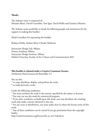 2
Thanks
The Arduino team is composed of:
Massimo Banzi, David Cuartielles, Tom Igoe, David Mellis and Gianluca Martino.
The Arduino team would like to thank the following people and institutions for the
support in making this booklet:
Aliadi Cortelletti for typesetting the booklet.
Barbara Ghella, Stefano Mirti, Claudio Moderini.
Interaction Design Lab, Milano
Domus Academy, Milano
Interaction Design Institute, Milano
Malmö University, Faculty of Art, Culture and Communication (K3)
This booklet is released under a Creative Commons License:
Attribution-NonCommercial-ShareAlike 2.5
You are free:
* to copy, distribute, display, and perform the work
* to make derivative works
Under the following conditions:
* You must attribute the work in the manner speciﬁed by the author or licensor.
* You may not use this work for commercial purposes.
* If you alter, transform, or build upon this work, you may distribute the resulting
work only under a license identical to this one.
* For any reuse or distribution, you must make clear to others the license terms of this
work.
* Any of these conditions can be waived if you get permission from the copyright
holder.
http://creativecommons.org/licenses/by-nc-sa/2.5/deed.en
 