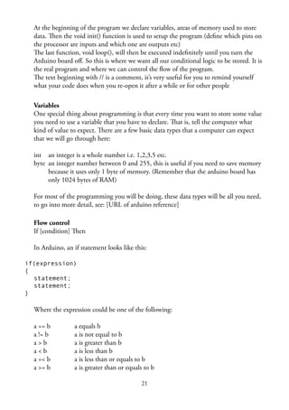 21
At the beginning of the program we declare variables, areas of memory used to store
data. Then the void init() function is used to setup the program (deﬁne which pins on
the processor are inputs and which one are outputs etc)
The last function, void loop(), will then be executed indeﬁnitely until you turn the
Arduino board oﬀ. So this is where we want all our conditional logic to be stored. It is
the real program and where we can control the ﬂow of the program.
The text beginning with // is a comment, it’s very useful for you to remind yourself
what your code does when you re-open it after a while or for other people
Variables
One special thing about programming is that every time you want to store some value
you need to use a variable that you have to declare. That is, tell the computer what
kind of value to expect. There are a few basic data types that a computer can expect
that we will go through here:
int an integer is a whole number i.e. 1,2,3,5 etc.
byte an integer number between 0 and 255, this is useful if you need to save memory
because it uses only 1 byte of memory. (Remember that the arduino board has
only 1024 bytes of RAM)
For most of the programming you will be doing, these data types will be all you need,
to go into more detail, see: [URL of arduino reference]
Flow control
If [condition] Then
In Arduino, an if statement looks like this:
if(expression)
{
statement;
statement;
}
Where the expression could be one of the following:
a == b a equals b
a != b a is not equal to b
a > b a is greater than b
a < b a is less than b
a =< b a is less than or equals to b
a >= b a is greater than or equals to b
 