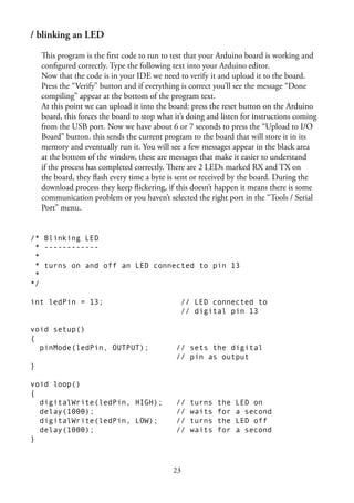23
/ blinking an LED
This program is the ﬁrst code to run to test that your Arduino board is working and
conﬁgured correctly. Type the following text into your Arduino editor.
Now that the code is in your IDE we need to verify it and upload it to the board.
Press the “Verify” button and if everything is correct you’ll see the message “Done
compiling” appear at the bottom of the program text.
At this point we can upload it into the board: press the reset button on the Arduino
board, this forces the board to stop what it’s doing and listen for instructions coming
from the USB port. Now we have about 6 or 7 seconds to press the “Upload to I/O
Board” button. this sends the current program to the board that will store it in its
memory and eventually run it. You will see a few messages appear in the black area
at the bottom of the window, these are messages that make it easier to understand
if the process has completed correctly. There are 2 LEDs marked RX and TX on
the board, they ﬂash every time a byte is sent or received by the board. During the
download process they keep ﬂickering, if this doesn’t happen it means there is some
communication problem or you haven’t selected the right port in the “Tools / Serial
Port” menu.
/* Blinking LED
* ------------
*
* turns on and off an LED connected to pin 13
*
*/
int ledPin = 13; // LED connected to
// digital pin 13
void setup()
{
pinMode(ledPin, OUTPUT); // sets the digital
// pin as output
}
void loop()
{
digitalWrite(ledPin, HIGH); // turns the LED on
delay(1000); // waits for a second
digitalWrite(ledPin, LOW); // turns the LED off
delay(1000); // waits for a second
}
 
