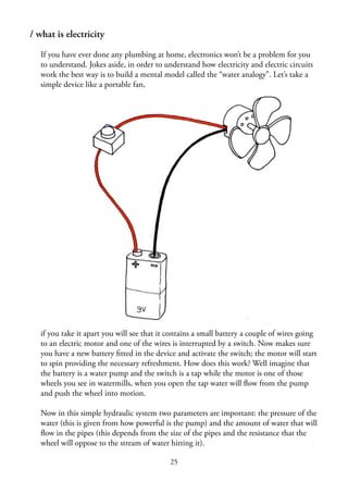 25
/ what is electricity
If you have ever done any plumbing at home, electronics won’t be a problem for you
to understand. Jokes aside, in order to understand how electricity and electric circuits
work the best way is to build a mental model called the “water analogy”. Let’s take a
simple device like a portable fan,
if you take it apart you will see that it contains a small battery a couple of wires going
to an electric motor and one of the wires is interrupted by a switch. Now makes sure
you have a new battery ﬁtted in the device and activate the switch; the motor will start
to spin providing the necessary refreshment. How does this work? Well imagine that
the battery is a water pump and the switch is a tap while the motor is one of those
wheels you see in watermills, when you open the tap water will ﬂow from the pump
and push the wheel into motion.
Now in this simple hydraulic system two parameters are important: the pressure of the
water (this is given from how powerful is the pump) and the amount of water that will
ﬂow in the pipes (this depends from the size of the pipes and the resistance that the
wheel will oppose to the stream of water hitting it).
 