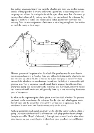 26
You quickly understand that if you want the wheel to spin faster you need to increase
the size of the pipes (but this works only up to a point) and increase the pressure that
the pump can achieve. Increasing the size of the pipes allows more ﬂow of water to go
through them, eﬀectively by making them bigger we have reduced the resistance they
oppose to the ﬂow of water. This works until a certain point where the wheel won’t
spin any faster because the pressure of the water is not strong enough and this is when
we need the pump to be stronger.
This can go on until the point when the wheel falls apart because the water ﬂow is
too strong and destroys it. Another thing you will notice is that as the wheel spins the
axle will heat up a little bit, this is because no matter how good is the way we have
mounted the wheel the attrition between the axle and the holes it is mounted in will
generate heat. This is important to understand that in a system like this not all the
energy you pump into the system will be converted into movement, some will be lost
in a number of ineﬃciencies and will generally show up as heat emanating from some
parts of the system.
So what are the important parts of the system as we described it before? The pressure
produced by the pump is one, the resistance that the pipes and wheel oppose to the
ﬂow of water and the actual ﬂow of water (let’s say that this is represented by the
number of litres of water that ﬂow in one second) are the others.
Without going into much details electricity works a bit like water, you have a kind of
pump (any source of electricity like a battery or a wall plug) pushes electric charges
(imagine them like “drops” of electricity) down pipes represented by the wires where
some devices are able to use them to produce heat (your grandma’s thermal blanket)
 