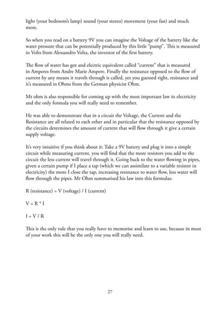 27
light (your bedroom’s lamp) sound (your stereo) movement (your fan) and much
more.
So when you read on a battery 9V you can imagine the Voltage of the battery like the
water pressure that can be potentially produced by this little “pump”. This is measured
in Volts from Alessandro Volta, the inventor of the ﬁrst battery.
The ﬂow of water has got and electric equivalent called “current” that is measured
in Amperes from Andre Marie Ampere. Finally the resistance opposed to the ﬂow of
current by any means it travels through is called, yes you guessed right, resistance and
it’s measured in Ohms from the German physicist Ohm.
Mr ohm is also responsible for coming up with the most important law in electricity
and the only formula you will really need to remember.
He was able to demonstrate that in a circuit the Voltage, the Current and the
Resistance are all related to each other and in particular that the resistance opposed by
the circuits determines the amount of current that will ﬂow through it give a certain
supply voltage.
It’s very intuitive if you think about it: Take a 9V battery and plug it into a simple
circuit while measuring current, you will ﬁnd that the more resistors you add to the
circuit the less current will travel through it. Going back to the water ﬂowing in pipes,
given a certain pump if I place a tap (which we can assimilate to a variable resistor in
electricity) the more I close the tap, increasing resistance to water ﬂow, less water will
ﬂow through the pipes. Mr Ohm summarised his law into this formulas:
R (resistance) = V (voltage) / I (current)
V = R * I
I = V / R
This is the only rule that you really have to memorise and learn to use, because in most
of your work this will be the only one you will really need.
 