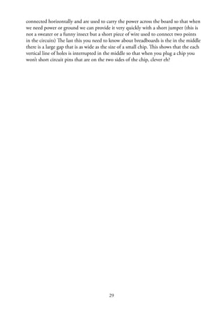29
connected horizontally and are used to carry the power across the board so that when
we need power or ground we can provide it very quickly with a short jumper (this is
not a sweater or a funny insect but a short piece of wire used to connect two points
in the circuits) The last this you need to know about breadboards is the in the middle
there is a large gap that is as wide as the size of a small chip. This shows that the each
vertical line of holes is interrupted in the middle so that when you plug a chip you
won’t short circuit pins that are on the two sides of the chip, clever eh?
 