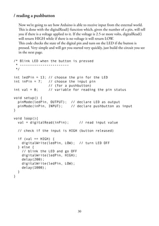 30
/ reading a pushbutton
Now we’re going to see how Arduino is able to receive input from the external world.
This is done with the digitalRead() function which, given the number of a pin, will tell
you if there is a voltage applied to it. If the voltage is 2.5 or more volts, digitalRead()
will return HIGH while if there is no voltage it will return LOW.
This code checks the state of the digital pin and turn on the LED if the button is
pressed. Very simple and will get you started very quickly, just build the circuit you see
in the next page.
/* Blink LED when the button is pressed
* ------------------------
*/
int ledPin = 13; // choose the pin for the LED
int inPin = 7; // choose the input pin
// (for a pushbutton)
int val = 0; // variable for reading the pin status
void setup() {
pinMode(ledPin, OUTPUT); // declare LED as output
pinMode(inPin, INPUT); // declare pushbutton as input
}
void loop(){
val = digitalRead(inPin); // read input value
// check if the input is HIGH (button released)
if (val == HIGH) {
digitalWrite(ledPin, LOW); // turn LED OFF
} else {
// blink the LED and go OFF
digitalWrite(ledPin, HIGH);
delay(200);
digitalWrite(ledPin, LOW);
delay(1000);
}
}
 