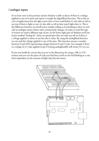 / analogue inputs
As we have seen in the previous section Arduino is able to detect if there is a voltage
applied to one of its pins and report it trough the digitalRead function. This is ﬁne in
a lot of applications but the light sensor that we have used before it’s also able to tell us
not just if there is light or not, it’s also able to tell us how much light there is. This is
the diﬀerence between an on/oﬀ sensor (simply telling us if something is there or not)
and an analogue sensor whose value continuously changes. In order to read this type
of sensors we need a diﬀerent type of pin. In the lower-right part of Arduino you’ll see
6 pins marked “Analog In”, these are special pins that not only can tell us if there is
a voltage applied to them or not but also it value. By using the analogRead function
we can read the voltage applied to one of the pins. This function returns a number
between 0 and 1023 representing voltages between 0 and 5 volts. For example if there
is a voltage of 2.5 volts applied to pin 0 writing analogRead(0) will return 512 etc etc.
If you now build the circuit that you see in the illustration by using a 10k or 4.7k
resistor and you run the piece of code you ﬁnd here you’ll see the led blinking at a rate
that’s dependent on the amount of light that hits the sensor.
34
 