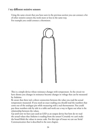 36
/ try diﬀerent resistive sensors
Using the same circuit that you have seen in the previous section you can connect a lot
of other resistive sensors tha work more or less in the same way.
For example you could connect a thermistor.
This is a simple device whose resistance changes with temperature. In the circuit we
have shown you changes in resistance become changes in voltage that can be measured
by Arduino.
Be aware that there isn’t a direct connection between the value you read the actual
temperature measured. If you need an exact reading you should read the numbers that
come out of the analogue pin while measuring with a real thermometer. You could
put these numbers side by side in a table and work out a way to ﬁgure out what is the
relationship between the values.
Up until now we have just used an LED as an output device but how do we read
the actual values that Arduino is reading from the sensor? Certainly we can’t make
the board blink the values in morse code. For this type of issues we can use Serial
Communication that is described in the next chapter.
 