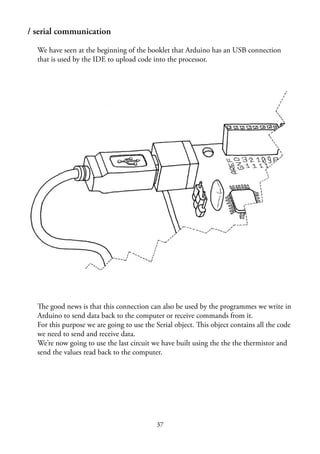 37
/ serial communication
We have seen at the beginning of the booklet that Arduino has an USB connection
that is used by the IDE to upload code into the processor.
The good news is that this connection can also be used by the programmes we write in
Arduino to send data back to the computer or receive commands from it.
For this purpose we are going to use the Serial object. This object contains all the code
we need to send and receive data.
We’re now going to use the last circuit we have built using the the the thermistor and
send the values read back to the computer.
 