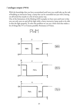 39
/ analogue output (PWM)
With the knowledge that you have accumulated until now you could take up the task
of building an interactive lamp, a lamp that can be controlled not just with a boring
on-oﬀ switch but maybe in a bit of more poetic way.
One of the limitations of the blinking LED examples we have seen until now is that
you can only turn on and oﬀ the light while a fancy interactive lamp needs to be able
to dim the light properly. To solve this problem we can use a little trick that makes a
lot of things like TV or Cinema possible: Persistance of Vision.
 