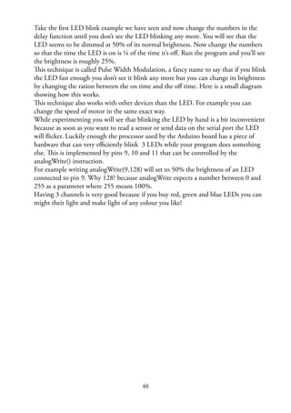 40
Take the ﬁrst LED blink example we have seen and now change the numbers in the
delay function until you don’t see the LED blinking any more. You will see that the
LED seems to be dimmed at 50% of its normal brightness. Now change the numbers
so that the time the LED is on is ¼ of the time it’s oﬀ. Run the program and you’ll see
the brightness is roughly 25%.
This technique is called Pulse Width Modulation, a fancy name to say that if you blink
the LED fast enough you don’t see it blink any more but you can change its brightness
by changing the ration between the on time and the oﬀ time. Here is a small diagram
showing how this works.
This technique also works with other devices than the LED. For example you can
change the speed of motor in the same exact way.
While experimenting you will see that blinking the LED by hand is a bit inconvenient
because as soon as you want to read a sensor or send data on the serial port the LED
will ﬂicker. Luckily enough the processor used by the Arduino board has a piece of
hardware that can very eﬃciently blink 3 LEDs while your program does something
else. This is implemented by pins 9, 10 and 11 that can be controlled by the
analogWrite() instruction.
For example writing analogWrite(9,128) will set to 50% the brightness of an LED
connected to pin 9. Why 128? because analogWrite expects a number between 0 and
255 as a parameter where 255 means 100%.
Having 3 channels is very good because if you buy red, green and blue LEDs you can
might their light and make light of any colour you like!
 