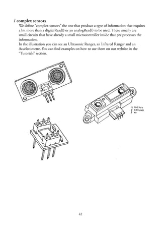 42
/ complex sensors
We deﬁne “complex sensors” the one that produce a type of information that requires
a bit more than a digitalRead() or an analogRead() to be used. These usually are
small circuits that have already a small microcontroller inside that pre processes the
information.
In the illustration you can see an Ultrasonic Ranger, an Infrared Ranger and an
Accelerometre. You can ﬁnd examples on how to use them on our website in the
“Tutorials” section.
 