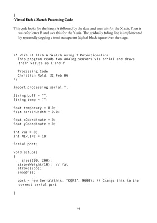 44
}
Virtual Etch a Sketch Processing Code
This code looks for the letters A followed by the data and uses this for the X axis. Then it
waits for letter B and uses this for the Y axis. The gradually fading line is implemented
by repeatedly copying a semi transparent (alpha) black square over the stage.
/* Virtual Etch A Sketch using 2 Potentiometers
This program reads two analog sensors via serial and draws
their values as X and Y
Processing Code
Christian Nold, 22 Feb 06
*/
import processing.serial.*;
String buff = “”;
String temp = “”;
ﬂoat temporary = 0.0;
ﬂoat screenwidth = 0.0;
ﬂoat xCoordinate = 0;
ﬂoat yCoordinate = 0;
int val = 0;
int NEWLINE = 10;
Serial port;
void setup()
{
size(200, 200);
strokeWeight(10); // fat
stroke(255);
smooth();
port = new Serial(this, “COM2”, 9600); // Change this to the
correct serial port
}
 