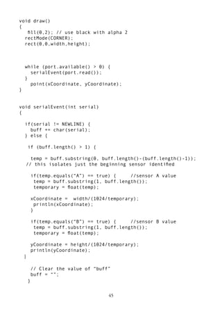 45
void draw()
{
ﬁll(0,2); // use black with alpha 2
rectMode(CORNER);
rect(0,0,width,height);
while (port.available() > 0) {
serialEvent(port.read());
}
point(xCoordinate, yCoordinate);
}
void serialEvent(int serial)
{
if(serial != NEWLINE) {
buff += char(serial);
} else {
if (buff.length() > 1) {
temp = buff.substring(0, buff.length()-(buff.length()-1));
// this isolates just the beginning sensor identiﬁed
if(temp.equals(“A”) == true) { //sensor A value
temp = buff.substring(1, buff.length());
temporary = ﬂoat(temp);
xCoordinate = width/(1024/temporary);
println(xCoordinate);
}
if(temp.equals(“B”) == true) { //sensor B value
temp = buff.substring(1, buff.length());
temporary = ﬂoat(temp);
yCoordinate = height/(1024/temporary);
println(yCoordinate);
}
// Clear the value of “buff”
buff = “”;
}
 