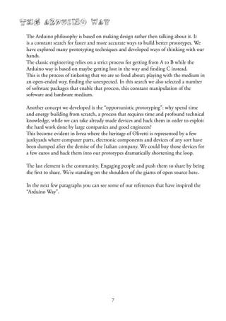7
The Arduino Way
The Arduino philosophy is based on making design rather then talking about it. It
is a constant search for faster and more accurate ways to build better prototypes. We
have explored many prototyping techniques and developed ways of thinking with our
hands.
The classic engineering relies on a strict process for getting from A to B while the
Arduino way is based on maybe getting lost in the way and ﬁnding C instead.
This is the process of tinkering that we are so fond about; playing with the medium in
an open-ended way, ﬁnding the unexpected. In this search we also selected a number
of software packages that enable that process, this constant manipulation of the
software and hardware medium.
Another concept we developed is the “opportunistic prototyping”: why spend time
and energy building from scratch, a process that requires time and profound technical
knowledge, while we can take already made devices and hack them in order to exploit
the hard work done by large companies and good engineers?
This become evident in Ivrea where the heritage of Olivetti is represented by a few
junkyards where computer parts, electronic components and devices of any sort have
been dumped after the demise of the Italian company. We could buy those devices for
a few euros and hack them into our prototypes dramatically shortening the loop.
The last element is the community. Engaging people and push them to share by being
the ﬁrst to share. We’re standing on the shoulders of the giants of open source here.
In the next few paragraphs you can see some of our references that have inspired the
“Arduino Way”.
 
