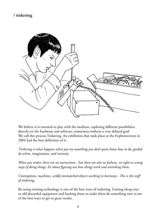 8
/ tinkering
We believe it is essential to play with the medium, exploring diﬀerent possibilities
directly on the hardware and software, sometimes without a very deﬁned goal.
We call this process Tinkering. An exhibition that took place at the Exploratorium in
2004 had the best deﬁnition of it:
Tinkering is what happens when you try something you don’t quite know how to do, guided
by whim, imagination, and curiosity.
When you tinker, there are no instructions - but there are also no failures, no right or wrong
ways of doing things. It’s about ﬁguring out how things work and reworking them.
Contraptions, machines, wildly mismatched objects working in harmony - This is the stuﬀ
of tinkering.
Re-using existing technology is one of the best ways of tinkering. Getting cheap toys
or old discarded equipment and hacking them to make them do something new is one
of the best ways to get to great results.
 