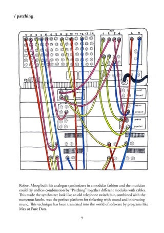 9
/ patching
Robert Moog built his analogue synthesizers in a modular fashion and the musician
could try endless combination by “Patching” together diﬀerent modules with cables.
This made the synthesizer look like an old telephone switch but, combined with the
numerous knobs, was the perfect platform for tinkering with sound and innovating
music. This technique has been translated into the world of software by programs like
Max or Pure Data.
 