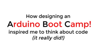 How designing an
Arduino Boot Camp!
inspired me to think about code
(it really did!)
 