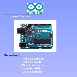 ARDUINO
• El proyecto Arduino:
Recordando…
- Pines de entrada
- Pines de salida
- Microcontrolador
- Conexión USB
- IDE de arduino
 