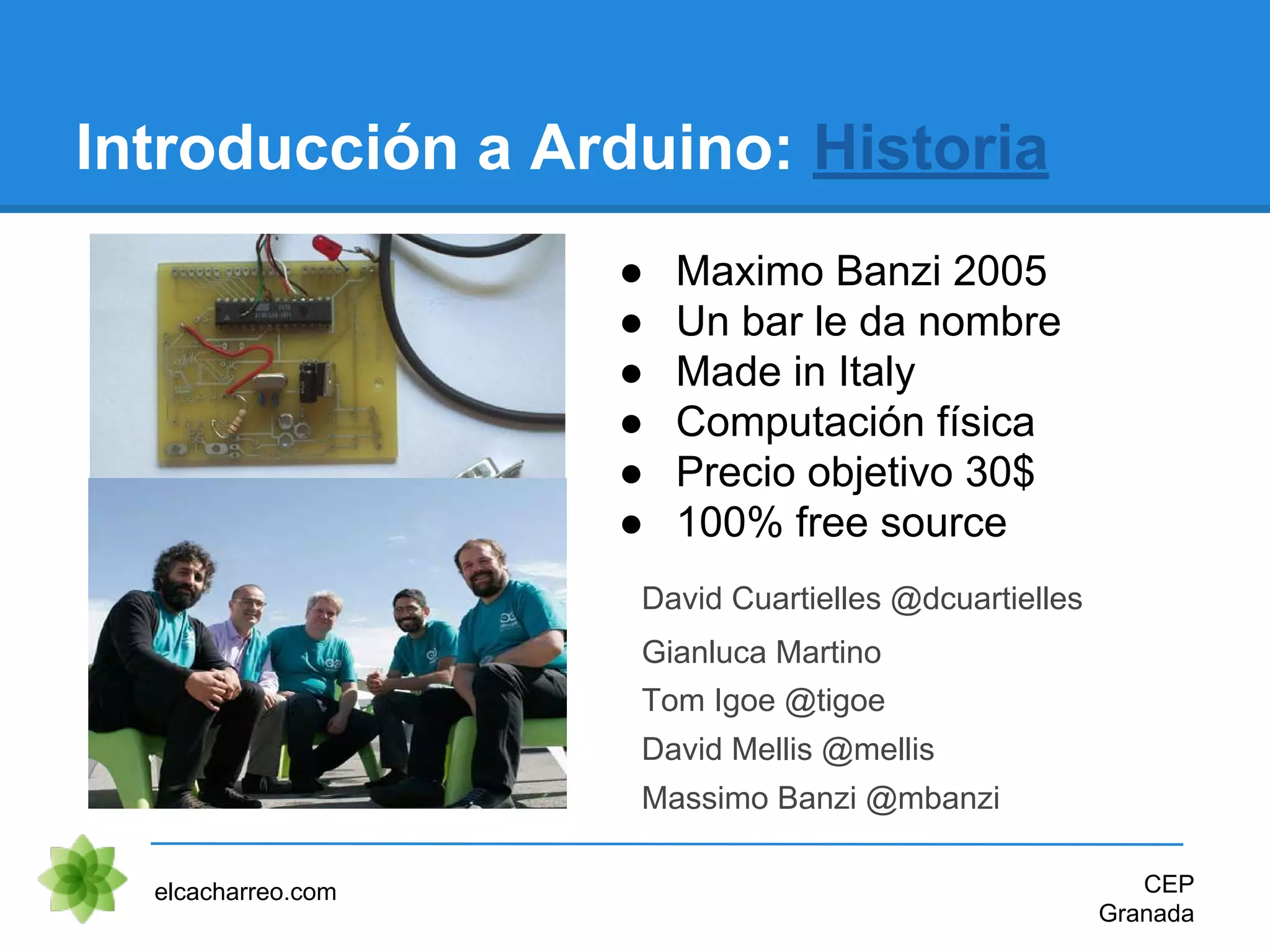 ● Maximo Banzi 2005
● Un bar le da nombre
● Made in Italy
● Computación física
● Precio objetivo 30$
● 100% free source
Introducción a Arduino: Historia
elcacharreo.com CEP
Granada
David Cuartielles @dcuartielles
Gianluca Martino
Tom Igoe @tigoe
David Mellis @mellis
Massimo Banzi @mbanzi
 
