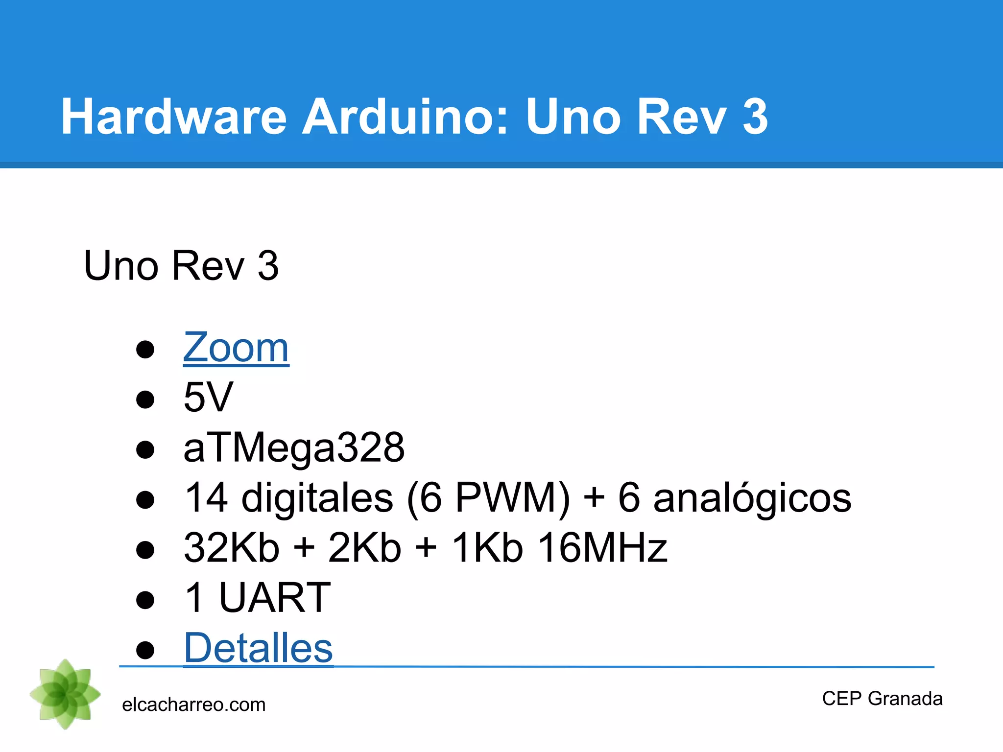 Hardware Arduino: Uno Rev 3
Uno Rev 3
● Zoom
● 5V
● aTMega328
● 14 digitales (6 PWM) + 6 analógicos
● 32Kb + 2Kb + 1Kb 16MHz
● 1 UART
● Detalles
elcacharreo.com CEP Granada
 