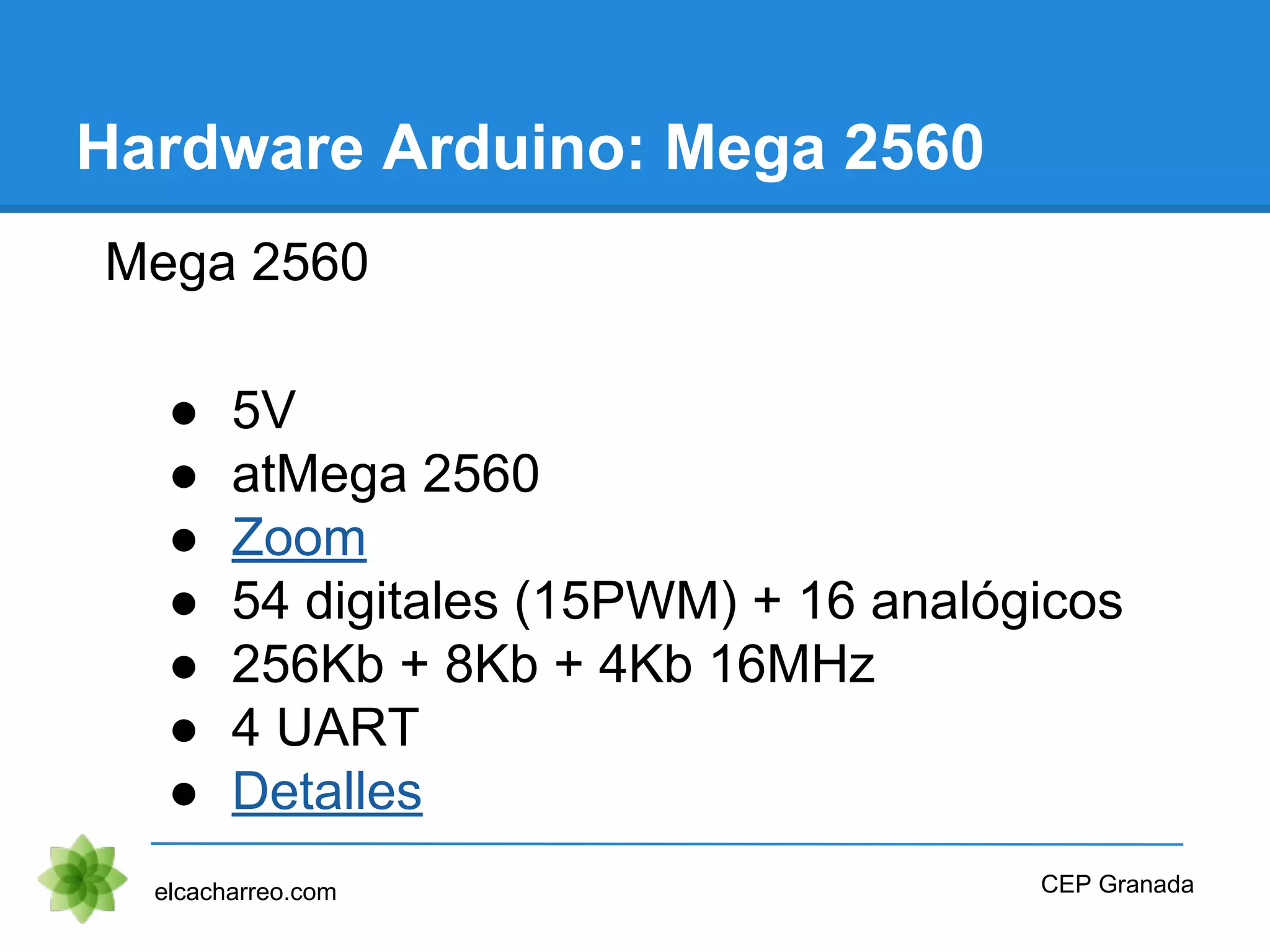 Hardware Arduino: Mega 2560
Mega 2560
● 5V
● atMega 2560
● Zoom
● 54 digitales (15PWM) + 16 analógicos
● 256Kb + 8Kb + 4Kb 16MHz
● 4 UART
● Detalles
elcacharreo.com CEP Granada
 