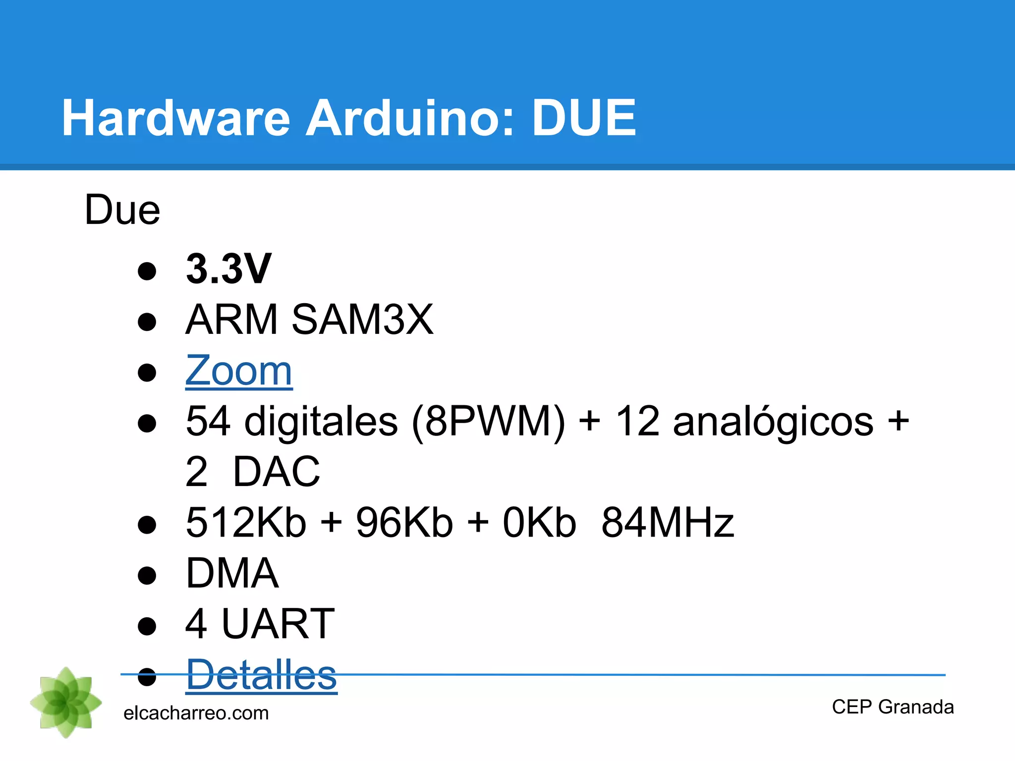 Hardware Arduino: DUE
Due
● 3.3V
● ARM SAM3X
● Zoom
● 54 digitales (8PWM) + 12 analógicos +
2 DAC
● 512Kb + 96Kb + 0Kb 84MHz
● DMA
● 4 UART
● Detalles
elcacharreo.com CEP Granada
 