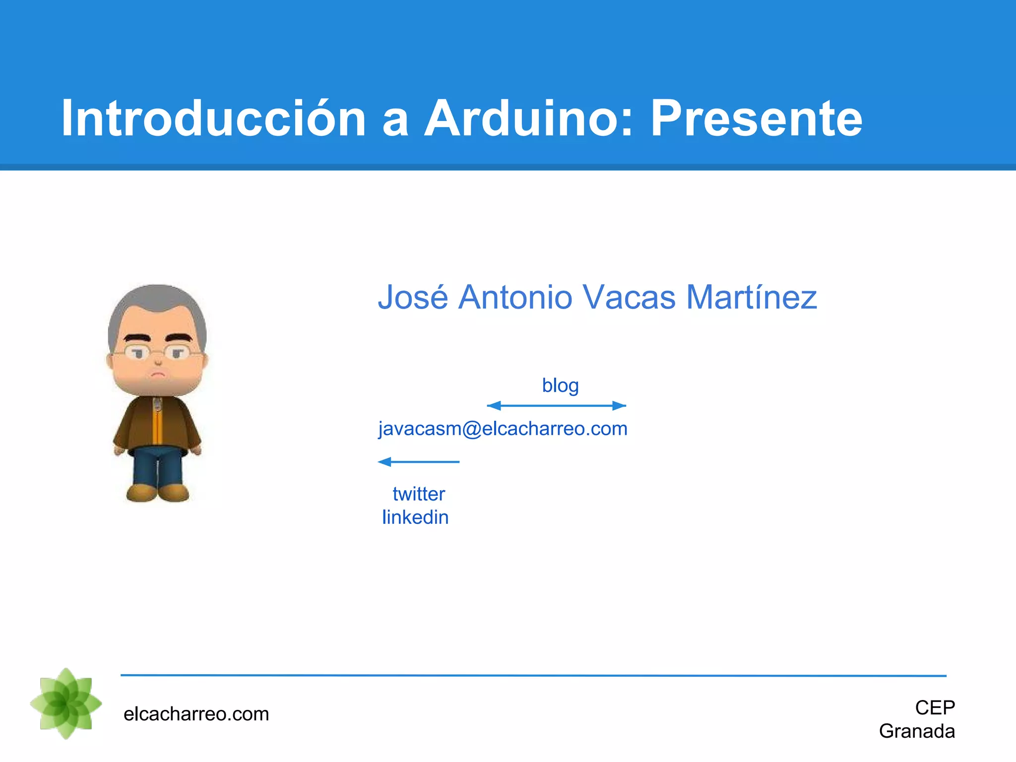 Introducción a Arduino: Presente
elcacharreo.com CEP
Granada
javacasm@elcacharreo.com
twitter
linkedin
blog
José Antonio Vacas Martínez
 