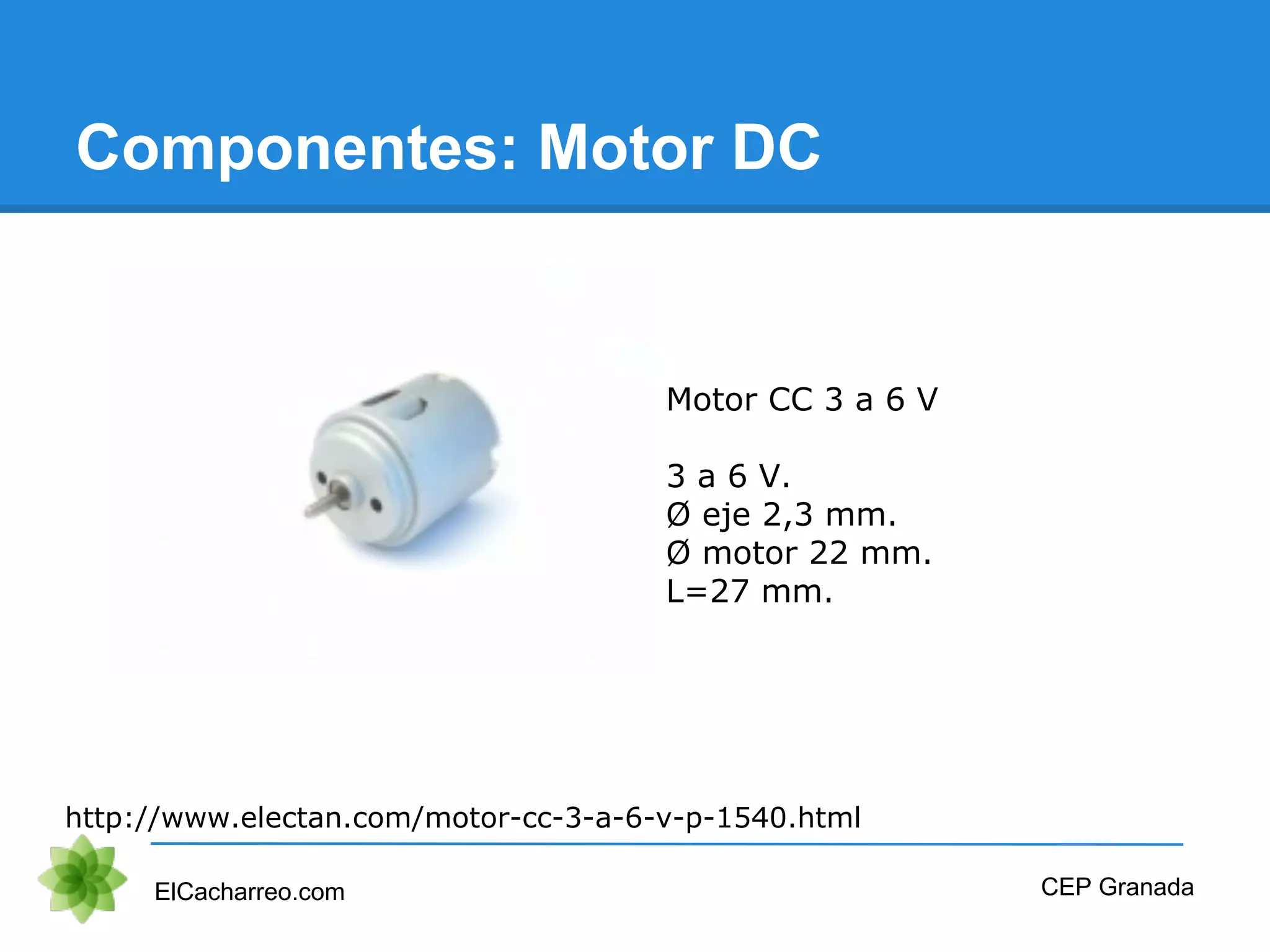 Componentes: Motor DC
ElCacharreo.com CEP Granada
http://www.electan.com/motor-cc-3-a-6-v-p-1540.html
Motor CC 3 a 6 V
3 a 6 V.
Ø eje 2,3 mm.
Ø motor 22 mm.
L=27 mm.
 