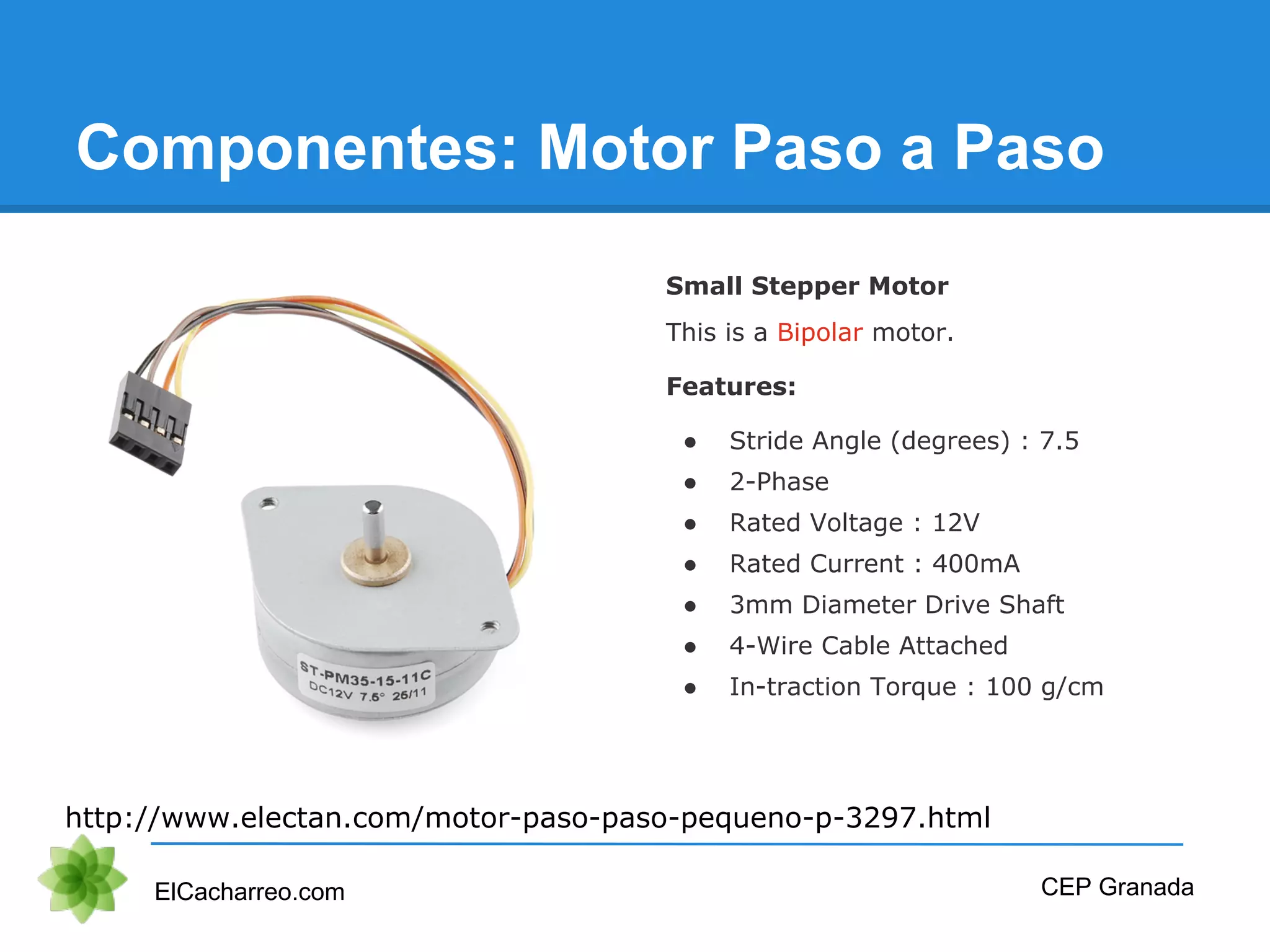 Componentes: Motor Paso a Paso
ElCacharreo.com CEP Granada
http://www.electan.com/motor-paso-paso-pequeno-p-3297.html
Small Stepper Motor
This is a Bipolar motor.
Features:
● Stride Angle (degrees) : 7.5
● 2-Phase
● Rated Voltage : 12V
● Rated Current : 400mA
● 3mm Diameter Drive Shaft
● 4-Wire Cable Attached
● In-traction Torque : 100 g/cm
 