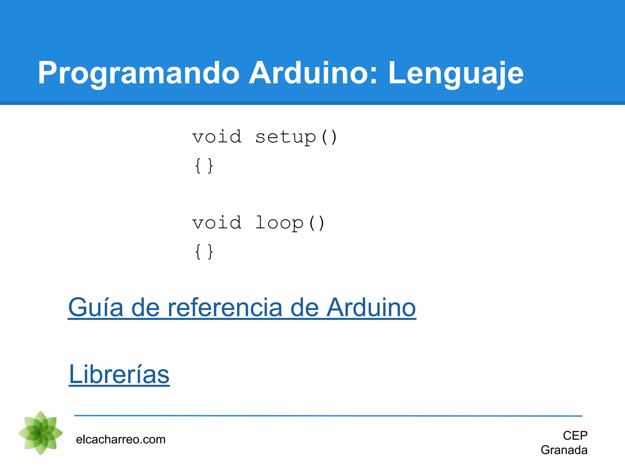 Programando Arduino: Lenguaje
elcacharreo.com CEP
Granada
Guía de referencia de Arduino
void setup()
{}
void loop()
{}
Librerías
 