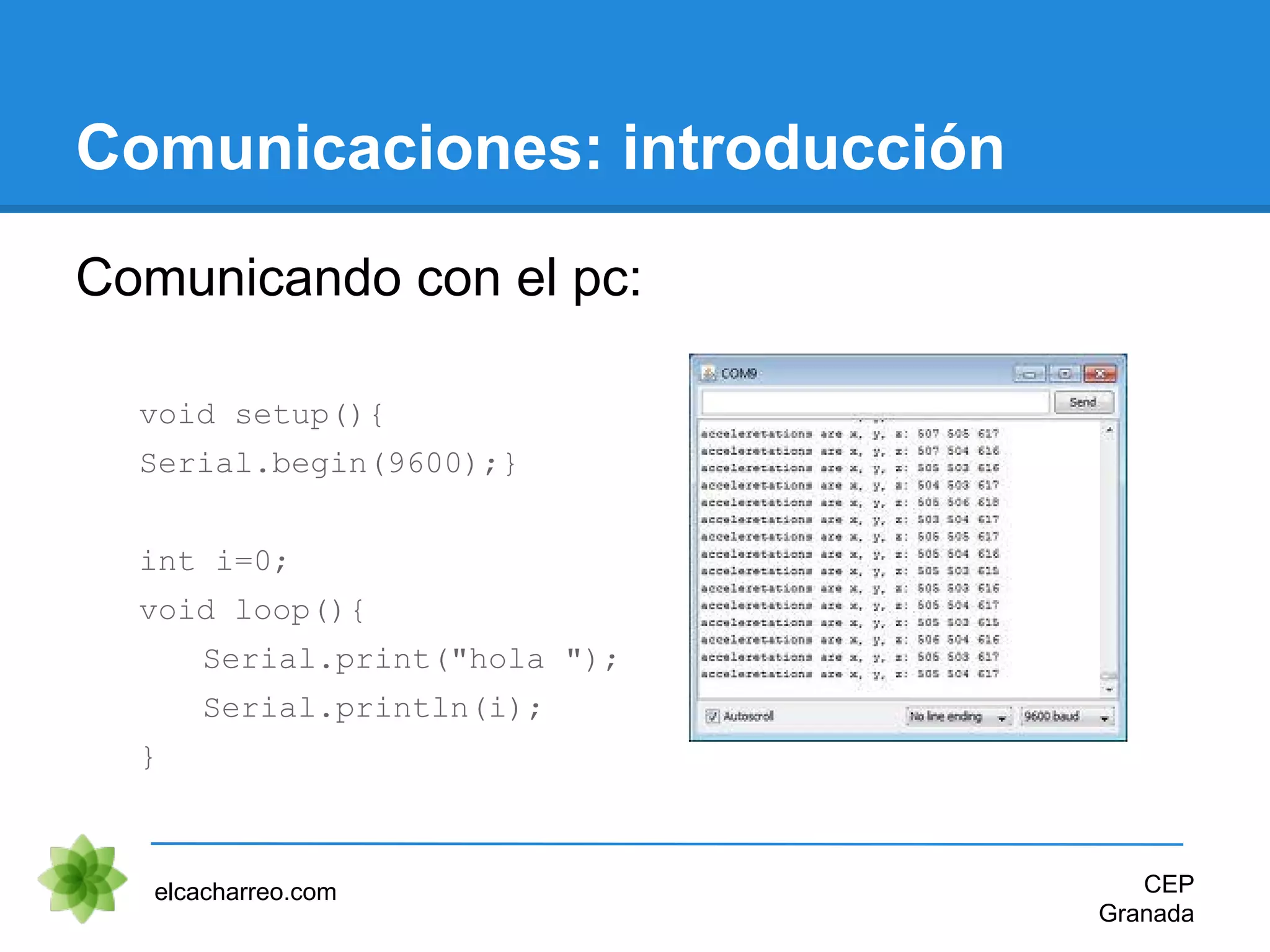 Comunicaciones: introducción
Comunicando con el pc:
void setup(){
Serial.begin(9600);}
int i=0;
void loop(){
Serial.print("hola ");
Serial.println(i);
}
elcacharreo.com CEP
Granada
 