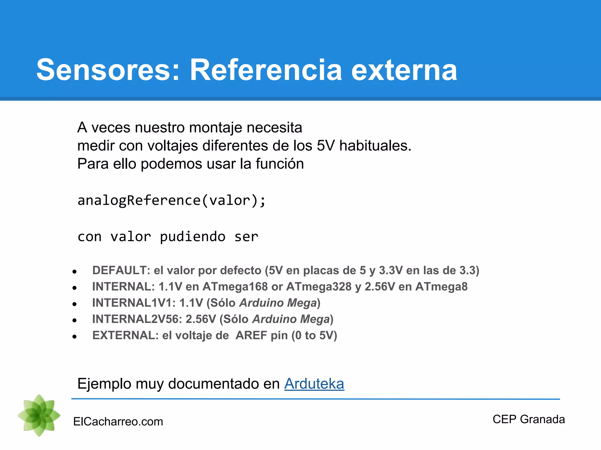 Sensores: Referencia externa
ElCacharreo.com
A veces nuestro montaje necesita
medir con voltajes diferentes de los 5V habituales.
Para ello podemos usar la función
analogReference(valor);
con valor pudiendo ser
● DEFAULT: el valor por defecto (5V en placas de 5 y 3.3V en las de 3.3)
● INTERNAL: 1.1V en ATmega168 or ATmega328 y 2.56V en ATmega8
● INTERNAL1V1: 1.1V (Sólo Arduino Mega)
● INTERNAL2V56: 2.56V (Sólo Arduino Mega)
● EXTERNAL: el voltaje de AREF pin (0 to 5V)
Ejemplo muy documentado en Arduteka
CEP Granada
 