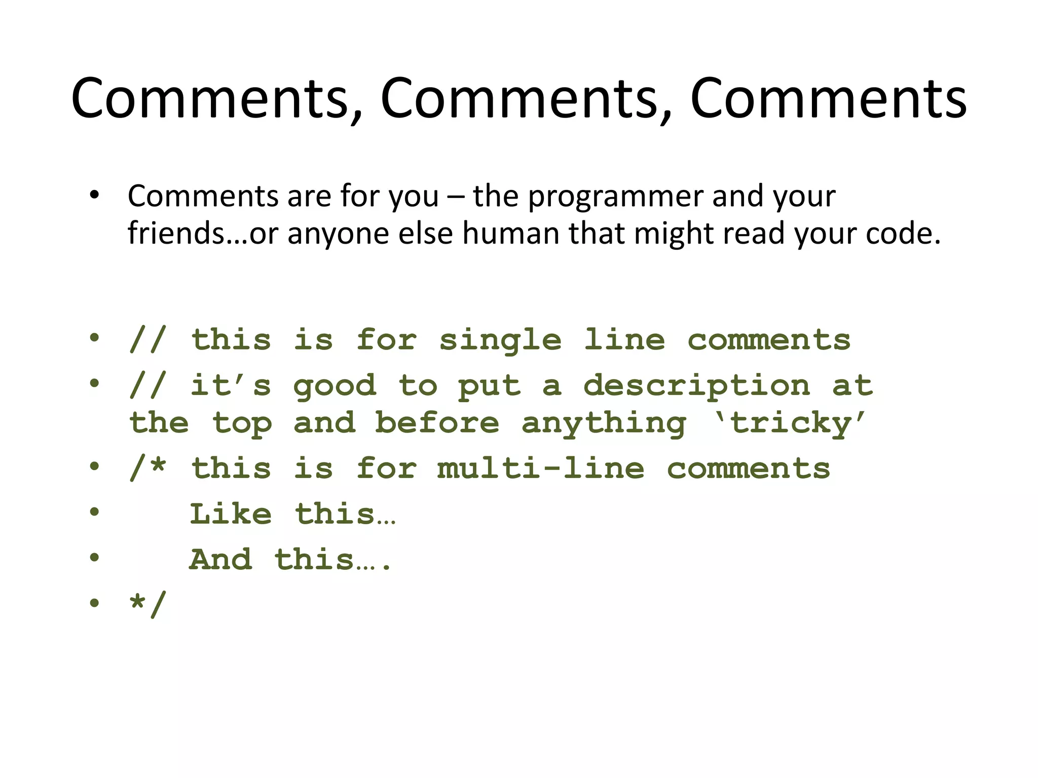 Comments, Comments, Comments • Comments are for you – the programmer and your friends…or anyone else human that might read your code. • // this is for single line comments • // it’s good to put a description at the top and before anything ‘tricky’ • /* this is for multi-line comments • Like this… • And this…. • */ 