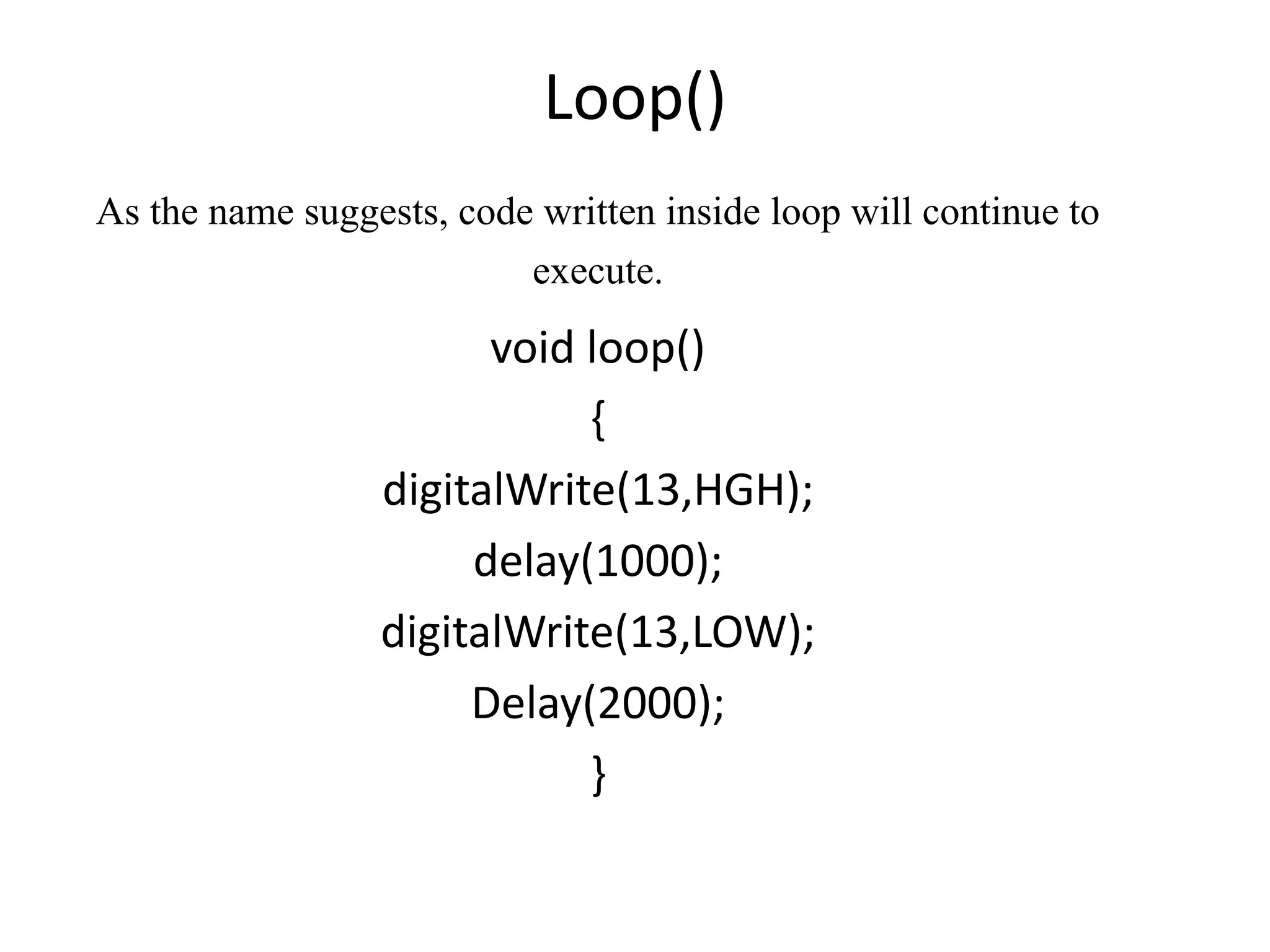 Loop() As the name suggests, code written inside loop will continue to execute. void loop() { digitalWrite(13,HGH); delay(1000); digitalWrite(13,LOW); Delay(2000); } 