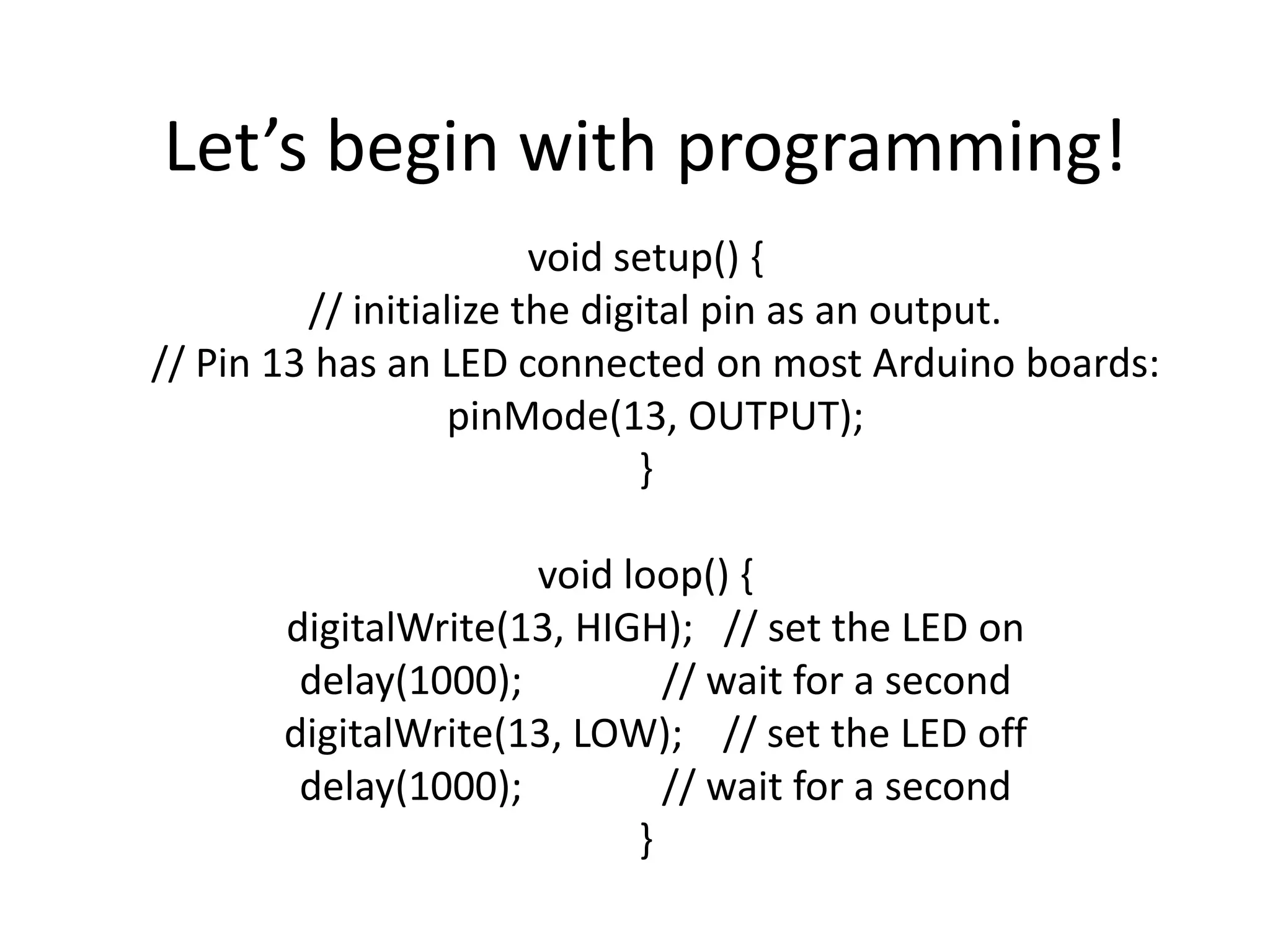 Let’s begin with programming! void setup() { // initialize the digital pin as an output. // Pin 13 has an LED connected on most Arduino boards: pinMode(13, OUTPUT); } void loop() { digitalWrite(13, HIGH); // set the LED on delay(1000); // wait for a second digitalWrite(13, LOW); // set the LED off delay(1000); // wait for a second } 