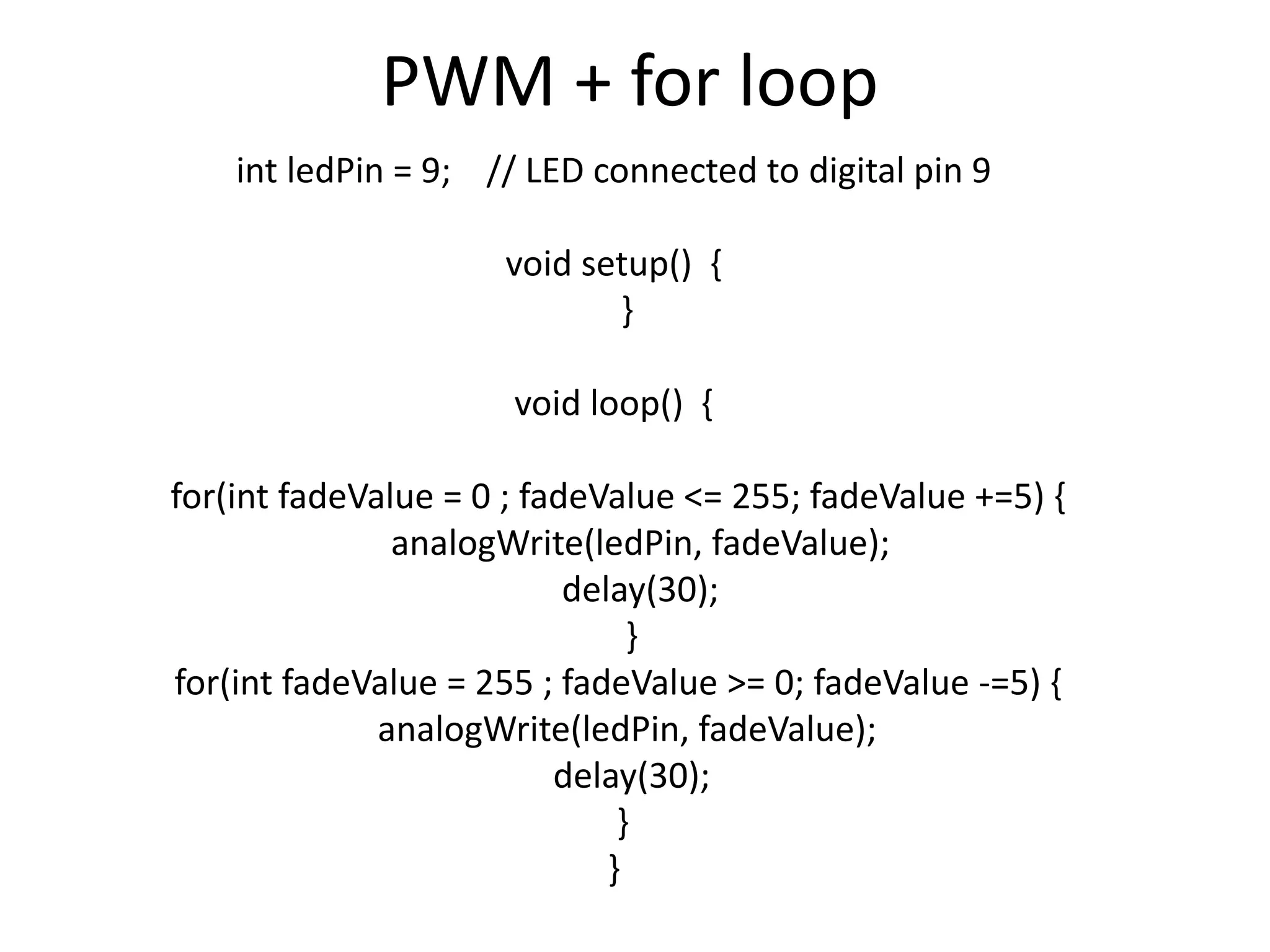 PWM + for loop int ledPin = 9; // LED connected to digital pin 9 void setup() { } void loop() { for(int fadeValue = 0 ; fadeValue <= 255; fadeValue +=5) { analogWrite(ledPin, fadeValue); delay(30); } for(int fadeValue = 255 ; fadeValue >= 0; fadeValue -=5) { analogWrite(ledPin, fadeValue); delay(30); } } 