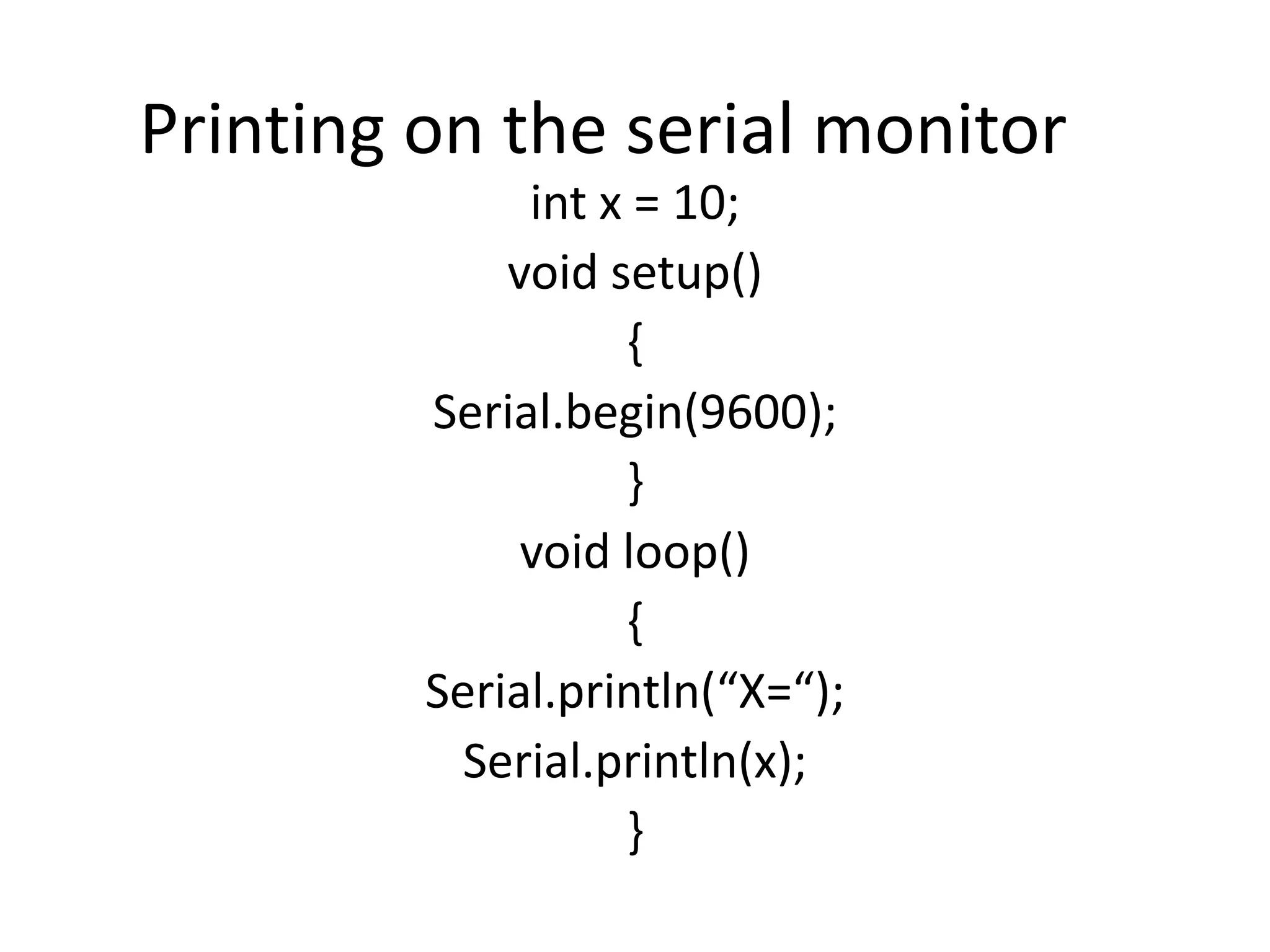 Printing on the serial monitor int x = 10; void setup() { Serial.begin(9600); } void loop() { Serial.println(“X=“); Serial.println(x); } 