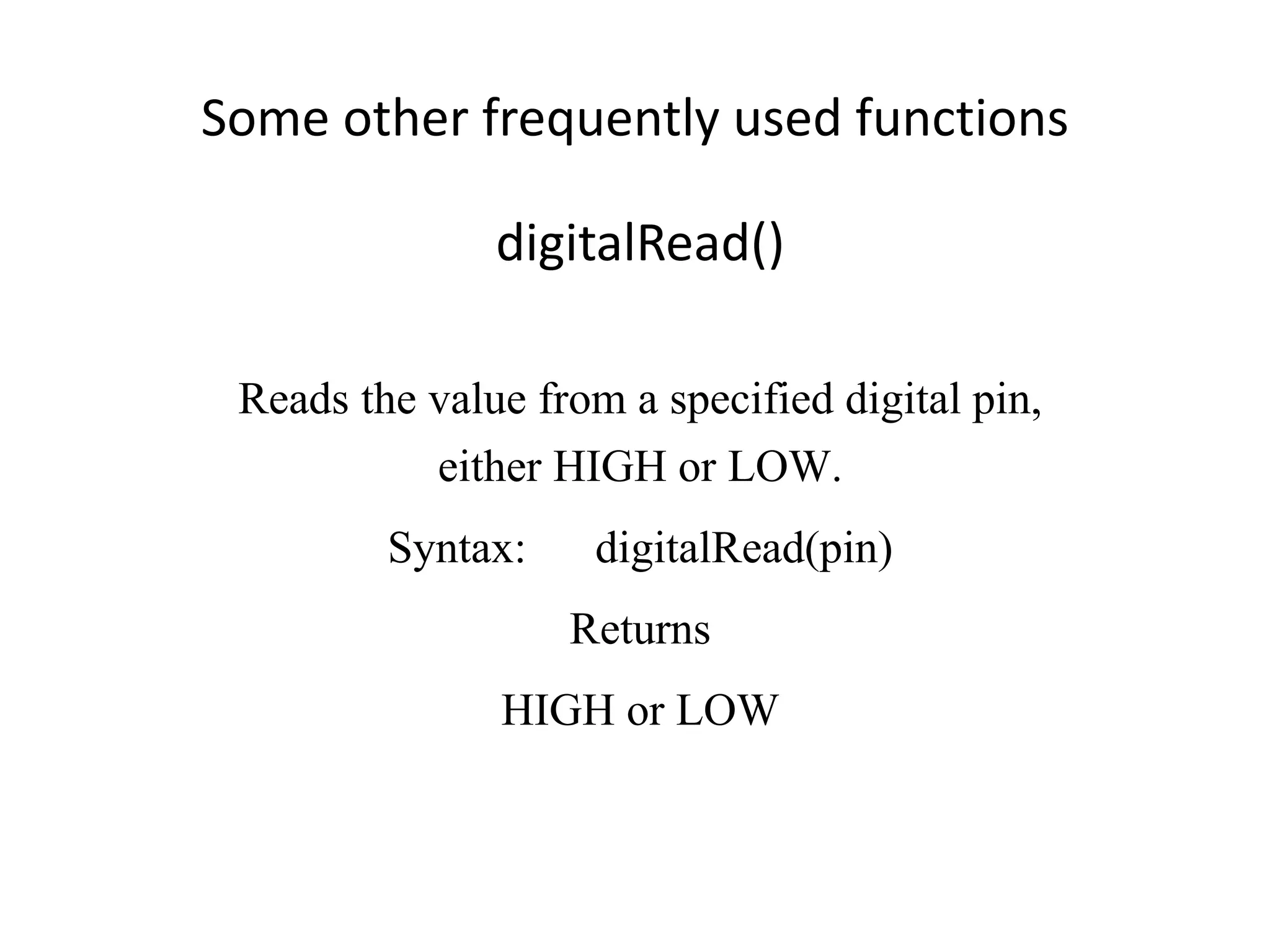 Some other frequently used functions digitalRead() Reads the value from a specified digital pin, either HIGH or LOW. Syntax: digitalRead(pin) Returns HIGH or LOW 