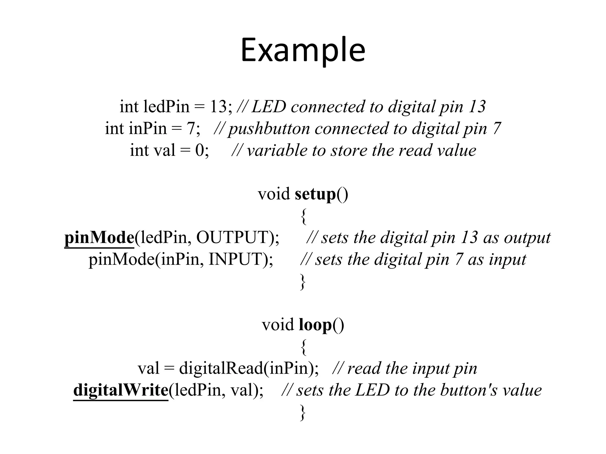 Example int ledPin = 13; // LED connected to digital pin 13 int inPin = 7; // pushbutton connected to digital pin 7 int val = 0; // variable to store the read value void setup() { pinMode(ledPin, OUTPUT); // sets the digital pin 13 as output pinMode(inPin, INPUT); // sets the digital pin 7 as input } void loop() { val = digitalRead(inPin); // read the input pin digitalWrite(ledPin, val); // sets the LED to the button's value } 