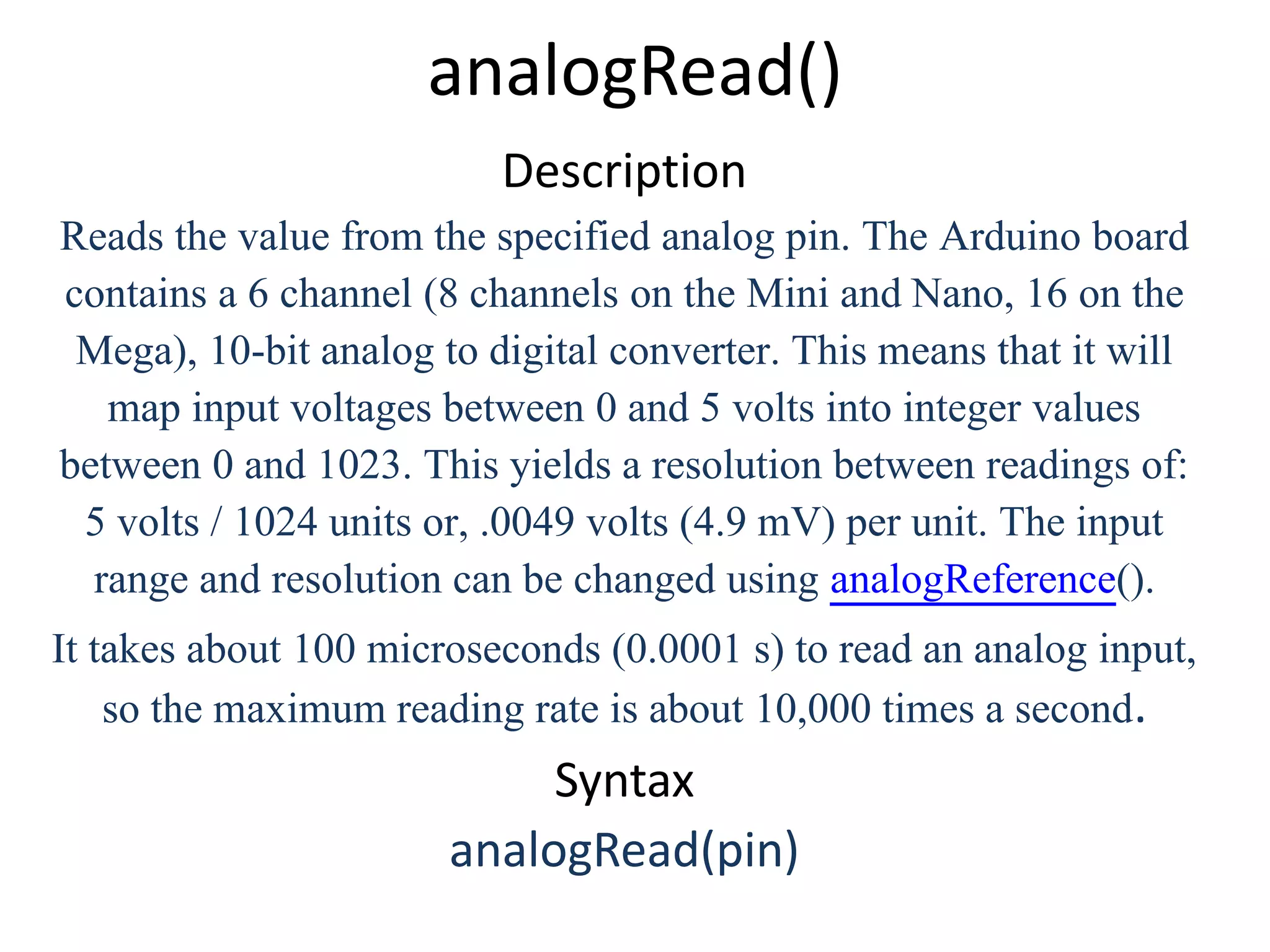 analogRead() Description Reads the value from the specified analog pin. The Arduino board contains a 6 channel (8 channels on the Mini and Nano, 16 on the Mega), 10-bit analog to digital converter. This means that it will map input voltages between 0 and 5 volts into integer values between 0 and 1023. This yields a resolution between readings of: 5 volts / 1024 units or, .0049 volts (4.9 mV) per unit. The input range and resolution can be changed using analogReference(). It takes about 100 microseconds (0.0001 s) to read an analog input, so the maximum reading rate is about 10,000 times a second. Syntax analogRead(pin) 