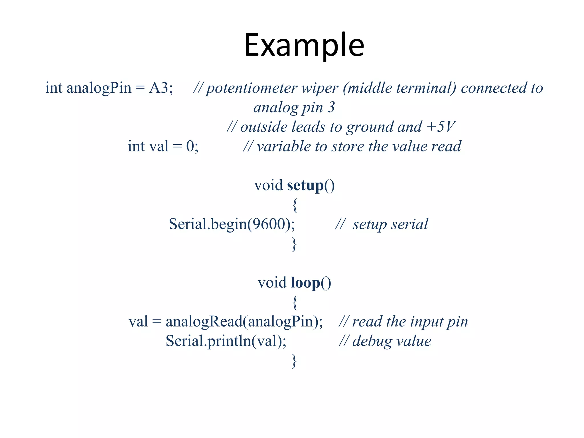 Example int analogPin = A3; // potentiometer wiper (middle terminal) connected to analog pin 3 // outside leads to ground and +5V int val = 0; // variable to store the value read void setup() { Serial.begin(9600); // setup serial } void loop() { val = analogRead(analogPin); // read the input pin Serial.println(val); // debug value } 