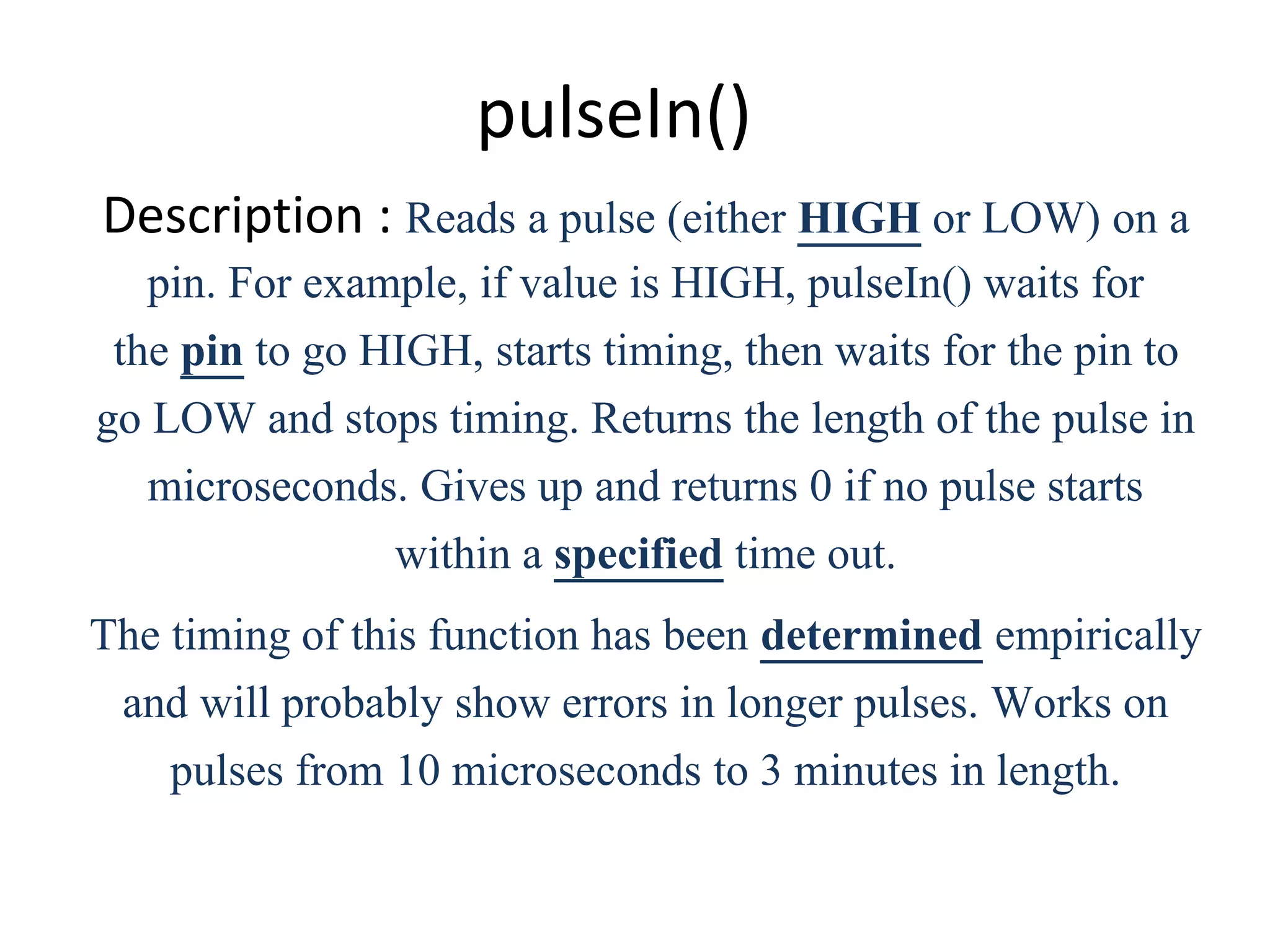 pulseIn() Description : Reads a pulse (either HIGH or LOW) on a pin. For example, if value is HIGH, pulseIn() waits for the pin to go HIGH, starts timing, then waits for the pin to go LOW and stops timing. Returns the length of the pulse in microseconds. Gives up and returns 0 if no pulse starts within a specified time out. The timing of this function has been determined empirically and will probably show errors in longer pulses. Works on pulses from 10 microseconds to 3 minutes in length. 