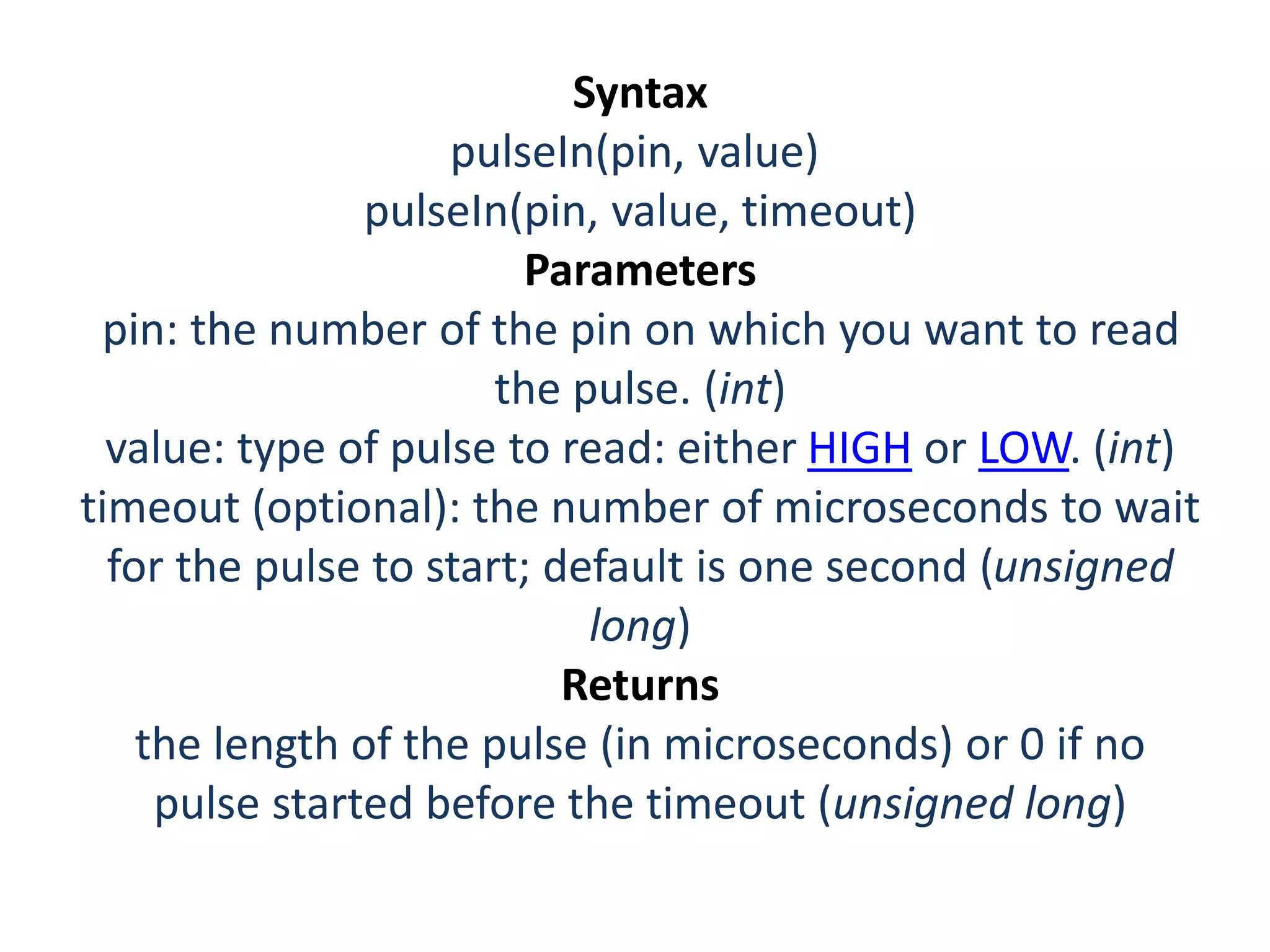 Syntax pulseIn(pin, value) pulseIn(pin, value, timeout) Parameters pin: the number of the pin on which you want to read the pulse. (int) value: type of pulse to read: either HIGH or LOW. (int) timeout (optional): the number of microseconds to wait for the pulse to start; default is one second (unsigned long) Returns the length of the pulse (in microseconds) or 0 if no pulse started before the timeout (unsigned long) 