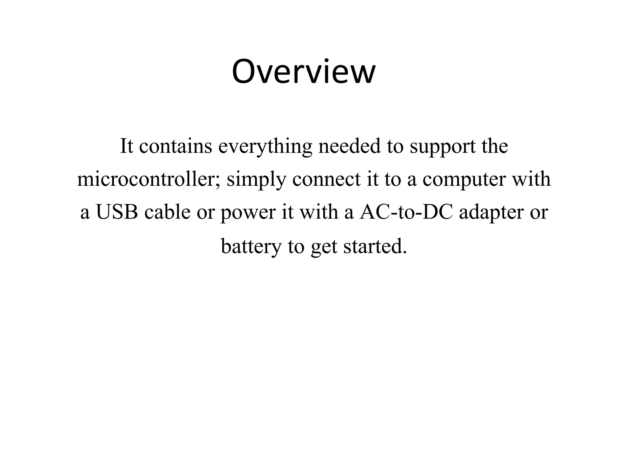 Overview It contains everything needed to support the microcontroller; simply connect it to a computer with a USB cable or power it with a AC-to-DC adapter or battery to get started. 