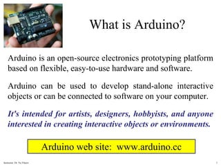 What is Arduino?
Arduino is an open-source electronics prototyping platform
based on flexible, easy-to-use hardware and software.
Arduino can be used to develop stand-alone interactive
objects or can be connected to software on your computer.
It's intended for artists, designers, hobbyists, and anyone
interested in creating interactive objects or environments.
Arduino web site: www.arduino.cc
1
Instructor: Dr. Yu.Vlasov
 