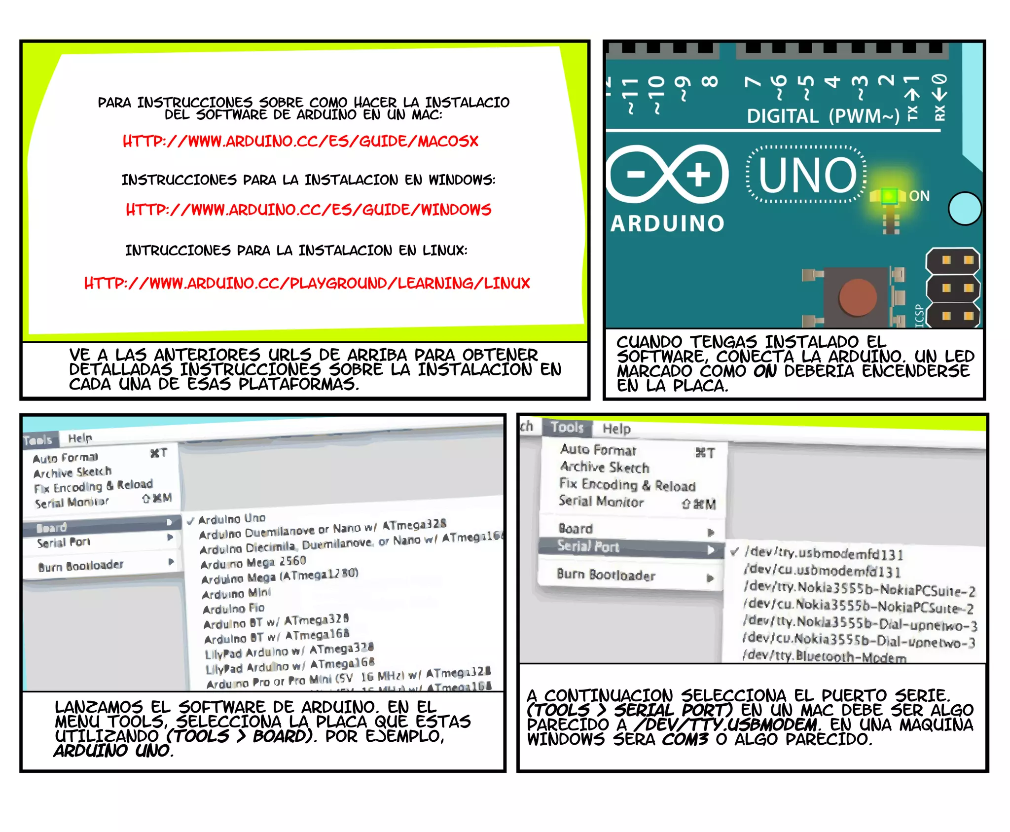 PARA INSTRUCCIONES SOBRE COMO HACER LA INSTALACIo
DEL SOFTWARE DE ARDUINO EN UN MAC:
HTTP://WWW.ARDUINO.CC/ES/GUIDE/MACOSX
INSTRUCCIONES PARA LA INSTALACIoN EN WINDOWS:
HTTP://WWW.ARDUINO.CC/ES/GUIDE/WINDOWS
INTRUCCIONES PARA LA INSTALACIoN EN LINUX:
HTTP://WWW.ARDUINO.CC/PLAYGROUND/LEARNING/LINUX
VE A LAS ANTERIORES URLS DE ARRIBA PARA OBTENER
DETALLADAS INSTRUCCIONES SOBRE LA INSTALACIoN EN
CADA UNA DE ESAS PLATAFORMAS.
CUANDO TENGAS INSTALADO EL
SOFTWARE, CONECTA LA ARDUINO. UN LED
MARCADO COMO ON DEBERIA ENCENDERSE
EN LA PLACA.
LANZAMOS EL SOFTWARE DE ARDUINO. EN EL
MENu TOOLS, SELECCIONA LA PLACA QUE ESTaS
UTILIZANDO (TOOLS > BOARD). POR EJEMPLO,
ARDUINO UNO.
A CONTINUACIoN SELECCIONA EL PUERTO SERIE.
(TOOLS > SERIAL PORT) EN UN MAC DEBE SER ALGO
PARECIDO A /DEV/TTY.USBMODEM. EN UNA MaQUINA
WINDOWS SERa COM3 O ALGO PARECIDO.
 