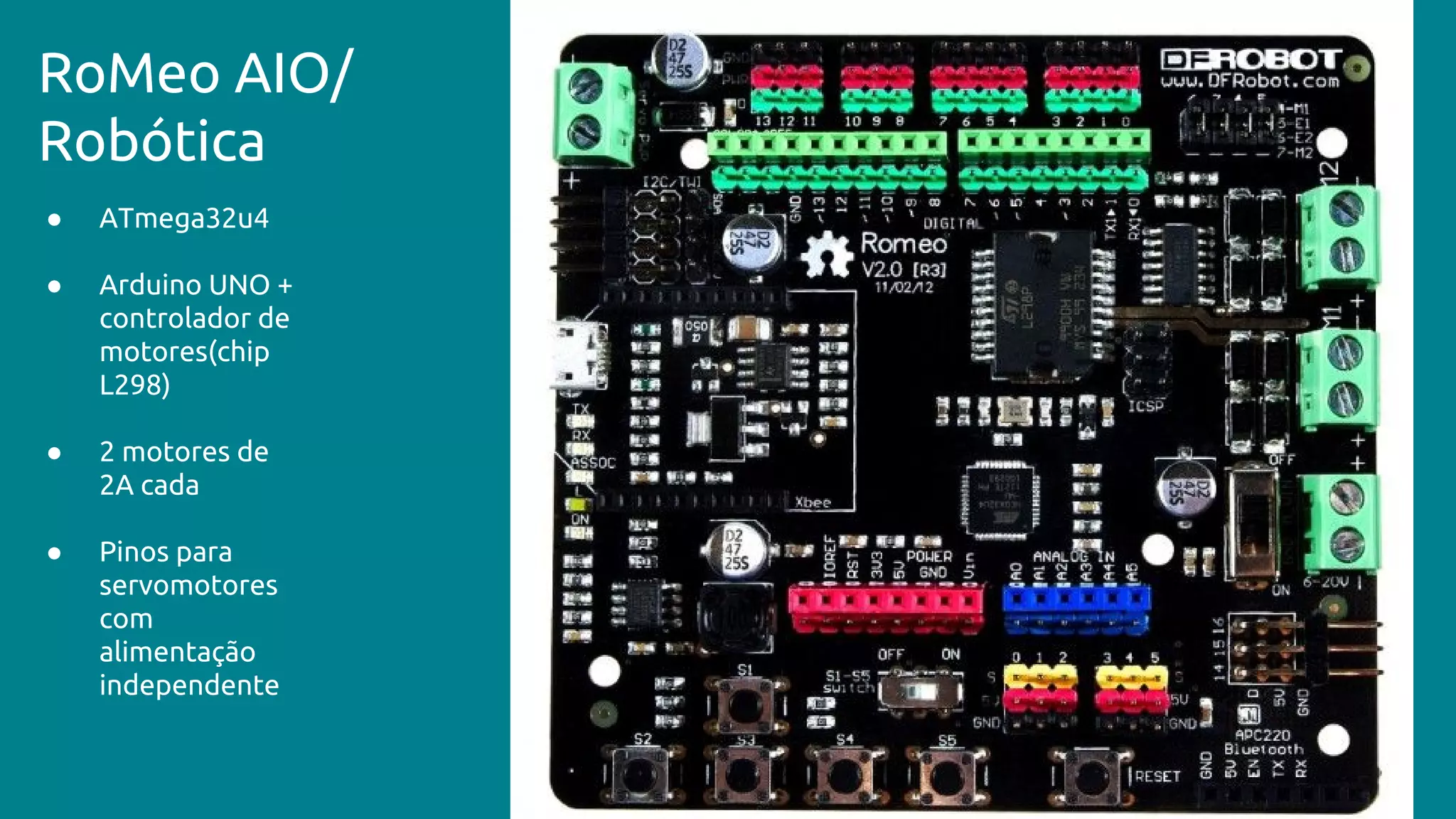 ● ATmega32u4
● Arduino UNO +
controlador de
motores(chip
L298)
● 2 motores de
2A cada
● Pinos para
servomotores
com
alimentação
independente
RoMeo AIO/
Robótica
 