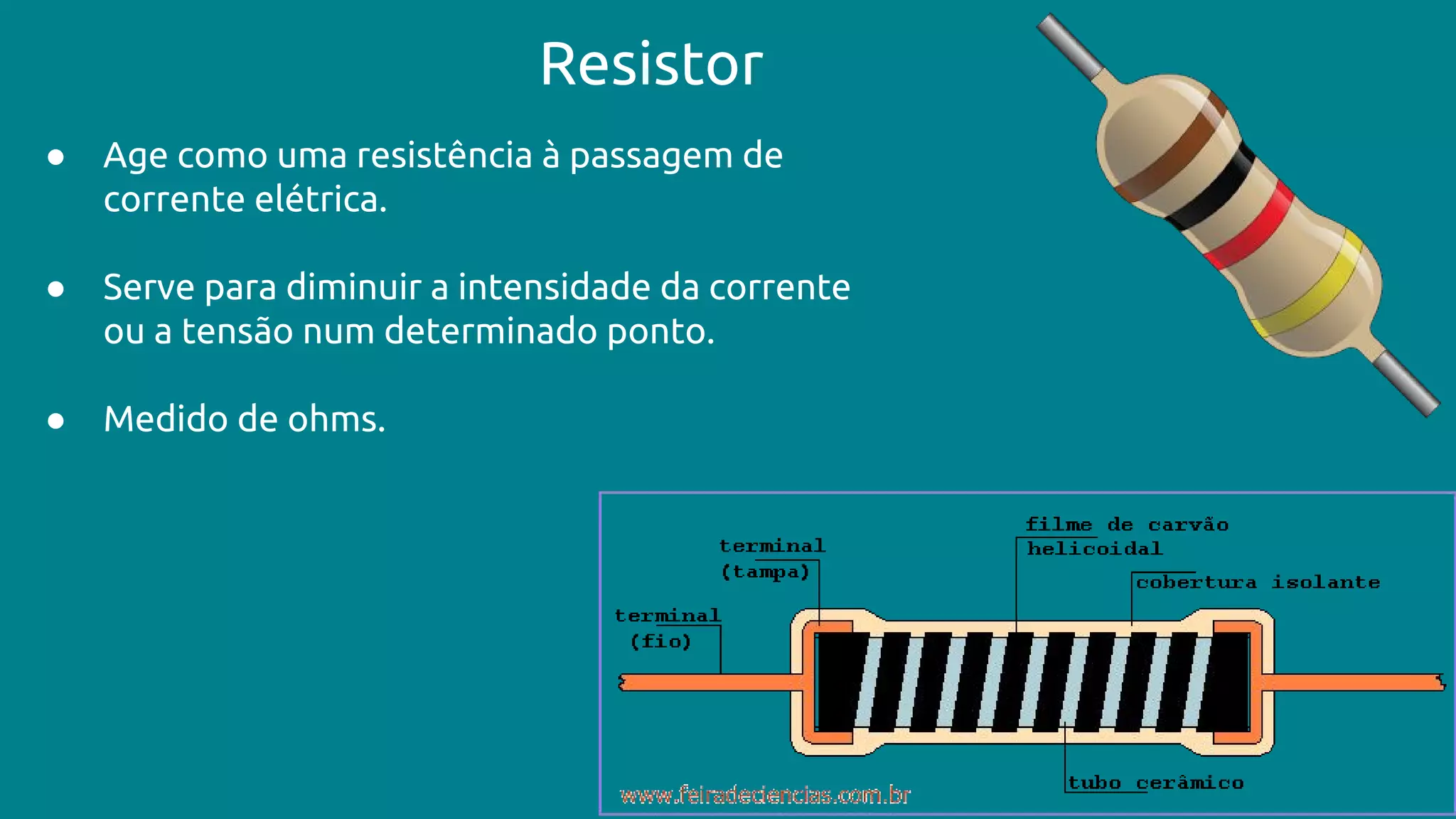Resistor
● Age como uma resistência à passagem de
corrente elétrica.
● Serve para diminuir a intensidade da corrente
ou a tensão num determinado ponto.
● Medido de ohms.
 