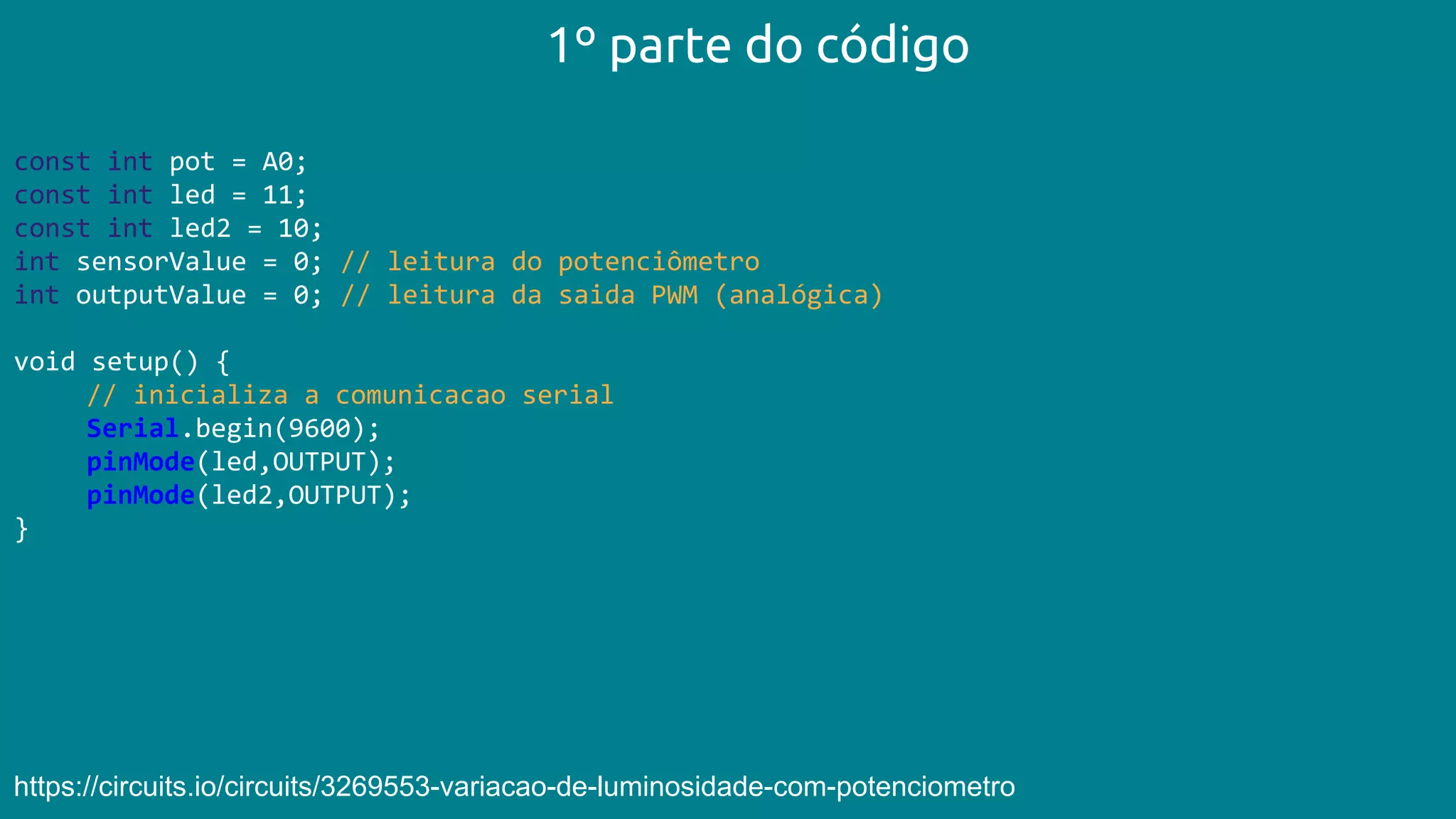 const int pot = A0;
const int led = 11;
const int led2 = 10;
int sensorValue = 0; // leitura do potenciômetro
int outputValue = 0; // leitura da saida PWM (analógica)
void setup() {
// inicializa a comunicacao serial
Serial.begin(9600);
pinMode(led,OUTPUT);
pinMode(led2,OUTPUT);
}
1º parte do código
https://circuits.io/circuits/3269553-variacao-de-luminosidade-com-potenciometro
 